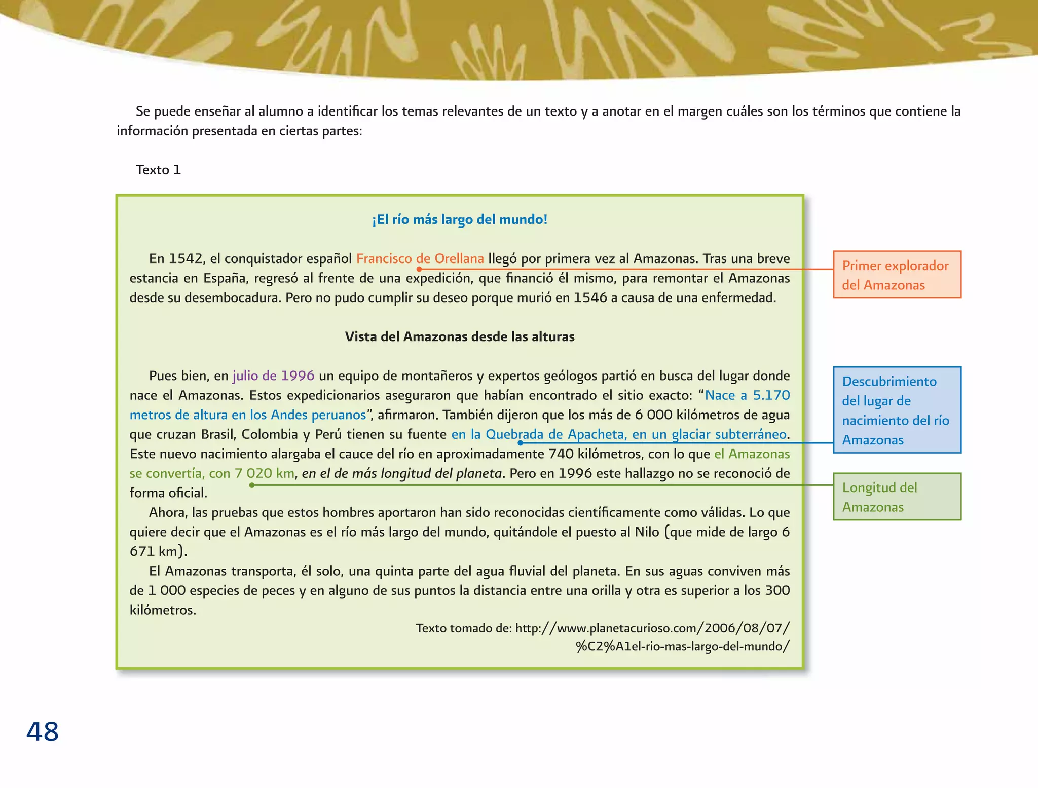 48
Se puede enseñar al alumno a identiﬁcar los temas relevantes de un texto y a anotar en el margen cuáles son los términos que contiene la
información presentada en ciertas partes:
Texto 1
¡El río más largo del mundo!
En 1542, el conquistador español Francisco de Orellana llegó por primera vez al Amazonas. Tras una breve
estancia en España, regresó al frente de una expedición, que ﬁnanció él mismo, para remontar el Amazonas
desde su desembocadura. Pero no pudo cumplir su deseo porque murió en 1546 a causa de una enfermedad.
Vista del Amazonas desde las alturas
Pues bien, en julio de 1996 un equipo de montañeros y expertos geólogos partió en busca del lugar donde
nace el Amazonas. Estos expedicionarios aseguraron que habían encontrado el sitio exacto: “Nace a 5.170
metros de altura en los Andes peruanos”, aﬁrmaron. También dijeron que los más de 6 000 kilómetros de agua
que cruzan Brasil, Colombia y Perú tienen su fuente en la Quebrada de Apacheta, en un glaciar subterráneo.
Este nuevo nacimiento alargaba el cauce del río en aproximadamente 740 kilómetros, con lo que el Amazonas
se convertía, con 7 020 km, en el de más longitud del planeta. Pero en 1996 este hallazgo no se reconoció de
forma oﬁcial.
Ahora, las pruebas que estos hombres aportaron han sido reconocidas cientíﬁcamente como válidas. Lo que
quiere decir que el Amazonas es el río más largo del mundo, quitándole el puesto al Nilo (que mide de largo 6
671 km).
El Amazonas transporta, él solo, una quinta parte del agua ﬂuvial del planeta. En sus aguas conviven más
de 1 000 especies de peces y en alguno de sus puntos la distancia entre una orilla y otra es superior a los 300
kilómetros.
Texto tomado de: http://www.planetacurioso.com/2006/08/07/
%C2%A1el-rio-mas-largo-del-mundo/
Primer explorador
del Amazonas
Descubrimiento
del lugar de
nacimiento del río
Amazonas
Longitud del
Amazonas
 