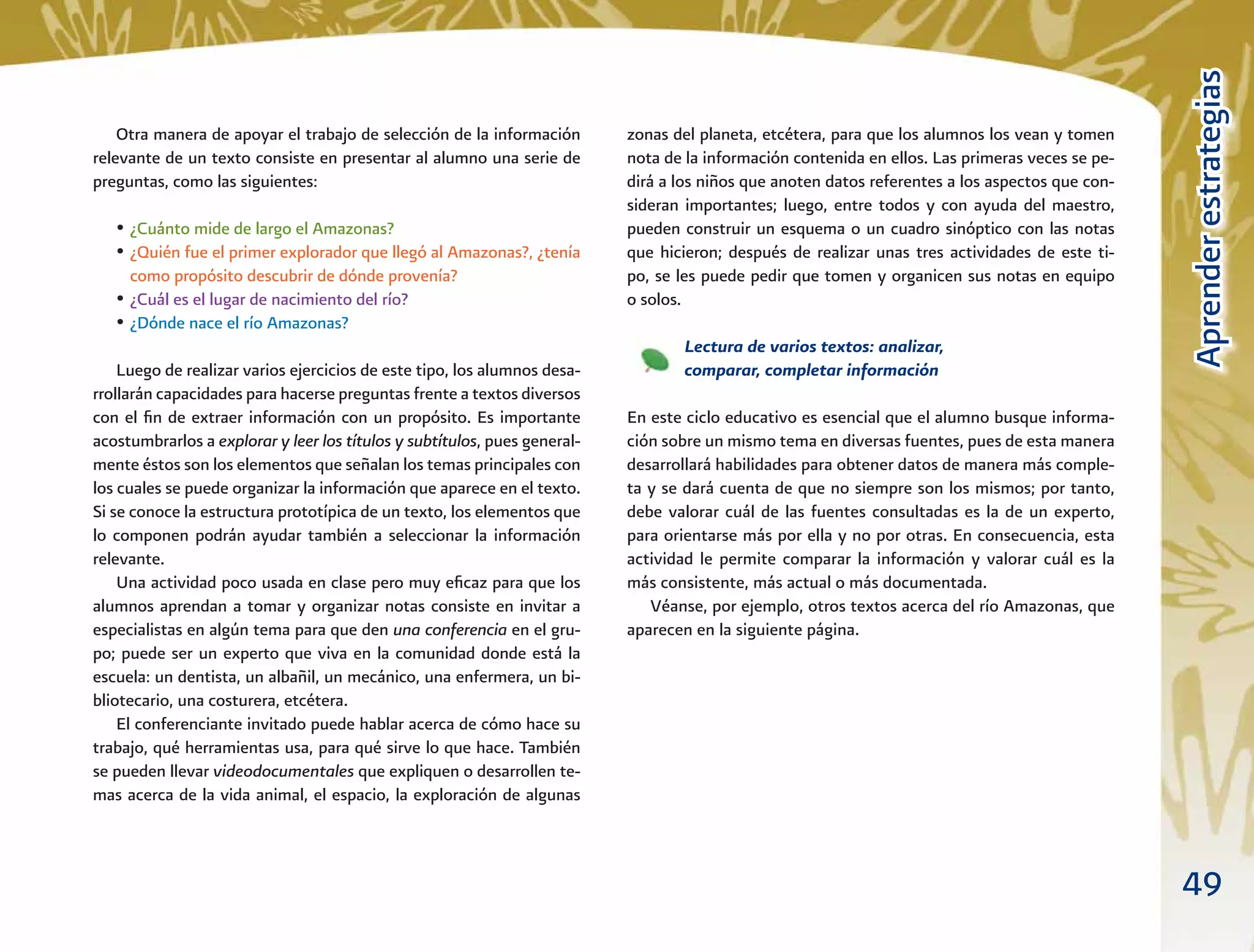 49
AprenderestrategiasAprenderestrategias
Otra manera de apoyar el trabajo de selección de la información
relevante de un texto consiste en presentar al alumno una serie de
preguntas, como las siguientes:
• ¿Cuánto mide de largo el Amazonas?
• ¿Quién fue el primer explorador que llegó al Amazonas?, ¿tenía
como propósito descubrir de dónde provenía?
• ¿Cuál es el lugar de nacimiento del río?
• ¿Dónde nace el río Amazonas?
Luego de realizar varios ejercicios de este tipo, los alumnos desa-
rrollarán capacidades para hacerse preguntas frente a textos diversos
con el ﬁn de extraer información con un propósito. Es importante
acostumbrarlos a explorar y leer los títulos y subtítulos, pues general-
mente éstos son los elementos que señalan los temas principales con
los cuales se puede organizar la información que aparece en el texto.
Si se conoce la estructura prototípica de un texto, los elementos que
lo componen podrán ayudar también a seleccionar la información
relevante.
Una actividad poco usada en clase pero muy eﬁcaz para que los
alumnos aprendan a tomar y organizar notas consiste en invitar a
especialistas en algún tema para que den una conferencia en el gru-
po; puede ser un experto que viva en la comunidad donde está la
escuela: un dentista, un albañil, un mecánico, una enfermera, un bi-
bliotecario, una costurera, etcétera.
El conferenciante invitado puede hablar acerca de cómo hace su
trabajo, qué herramientas usa, para qué sirve lo que hace. También
se pueden llevar videodocumentales que expliquen o desarrollen te-
mas acerca de la vida animal, el espacio, la exploración de algunas
zonas del planeta, etcétera, para que los alumnos los vean y tomen
nota de la información contenida en ellos. Las primeras veces se pe-
dirá a los niños que anoten datos referentes a los aspectos que con-
sideran importantes; luego, entre todos y con ayuda del maestro,
pueden construir un esquema o un cuadro sinóptico con las notas
que hicieron; después de realizar unas tres actividades de este ti-
po, se les puede pedir que tomen y organicen sus notas en equipo
o solos.
Lectura de varios textos: analizar,
comparar, completar información
En este ciclo educativo es esencial que el alumno busque informa-
ción sobre un mismo tema en diversas fuentes, pues de esta manera
desarrollará habilidades para obtener datos de manera más comple-
ta y se dará cuenta de que no siempre son los mismos; por tanto,
debe valorar cuál de las fuentes consultadas es la de un experto,
para orientarse más por ella y no por otras. En consecuencia, esta
actividad le permite comparar la información y valorar cuál es la
más consistente, más actual o más documentada.
Véanse, por ejemplo, otros textos acerca del río Amazonas, que
aparecen en la siguiente página.
 