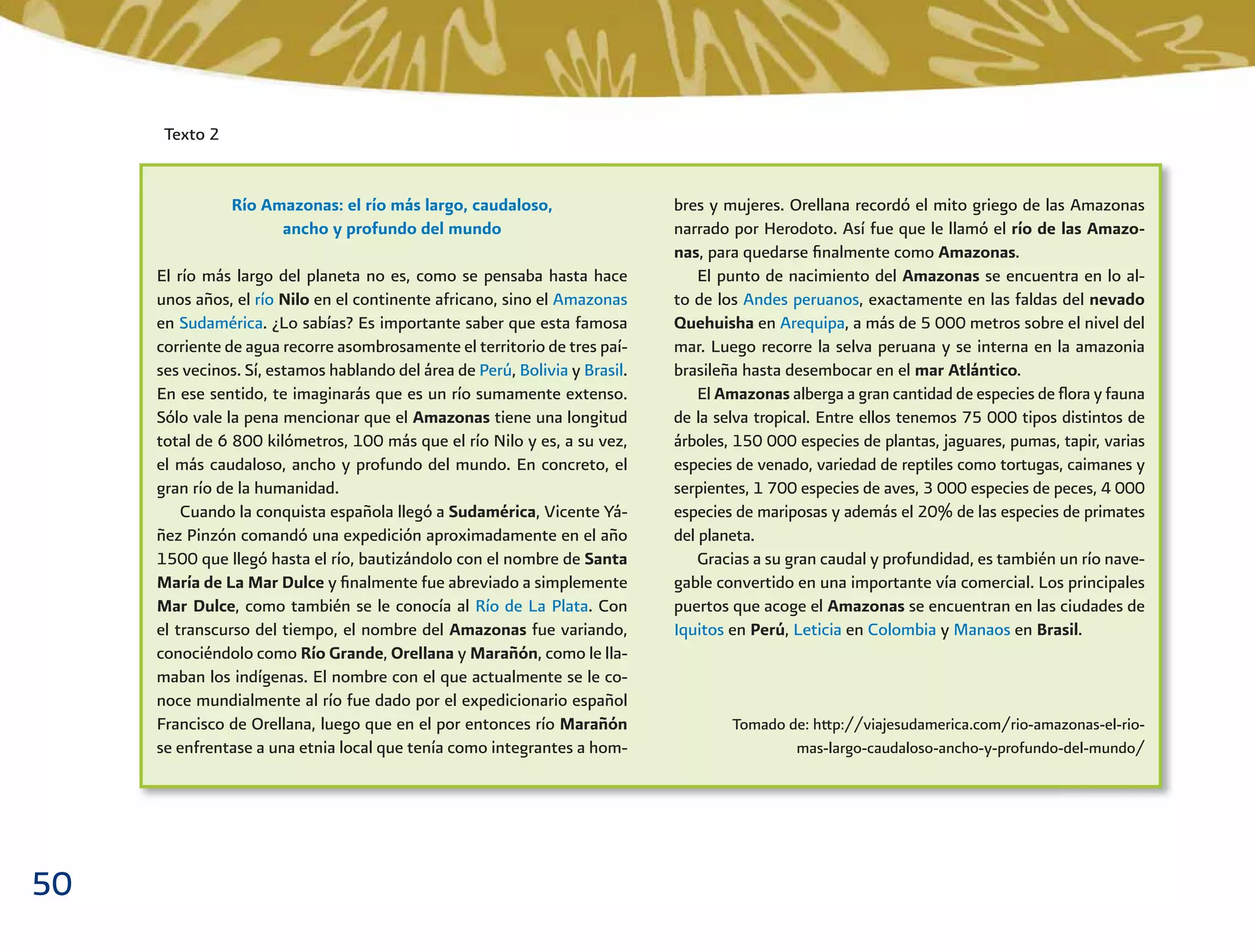 50
Texto 2
Río Amazonas: el río más largo, caudaloso,
ancho y profundo del mundo
El río más largo del planeta no es, como se pensaba hasta hace
unos años, el río Nilo en el continente africano, sino el Amazonas
en Sudamérica. ¿Lo sabías? Es importante saber que esta famosa
corriente de agua recorre asombrosamente el territorio de tres paí-
ses vecinos. Sí, estamos hablando del área de Perú, Bolivia y Brasil.
En ese sentido, te imaginarás que es un río sumamente extenso.
Sólo vale la pena mencionar que el Amazonas tiene una longitud
total de 6 800 kilómetros, 100 más que el río Nilo y es, a su vez,
el más caudaloso, ancho y profundo del mundo. En concreto, el
gran río de la humanidad.
Cuando la conquista española llegó a Sudamérica, Vicente Yá-
ñez Pinzón comandó una expedición aproximadamente en el año
1500 que llegó hasta el río, bautizándolo con el nombre de Santa
María de La Mar Dulce y ﬁnalmente fue abreviado a simplemente
Mar Dulce, como también se le conocía al Río de La Plata. Con
el transcurso del tiempo, el nombre del Amazonas fue variando,
conociéndolo como Río Grande, Orellana y Marañón, como le lla-
maban los indígenas. El nombre con el que actualmente se le co-
noce mundialmente al río fue dado por el expedicionario español
Francisco de Orellana, luego que en el por entonces río Marañón
se enfrentase a una etnia local que tenía como integrantes a hom-
bres y mujeres. Orellana recordó el mito griego de las Amazonas
narrado por Herodoto. Así fue que le llamó el río de las Amazo-
nas, para quedarse ﬁnalmente como Amazonas.
El punto de nacimiento del Amazonas se encuentra en lo al-
to de los Andes peruanos, exactamente en las faldas del nevado
Quehuisha en Arequipa, a más de 5 000 metros sobre el nivel del
mar. Luego recorre la selva peruana y se interna en la amazonia
brasileña hasta desembocar en el mar Atlántico.
El Amazonas alberga a gran cantidad de especies de ﬂora y fauna
de la selva tropical. Entre ellos tenemos 75 000 tipos distintos de
árboles, 150 000 especies de plantas, jaguares, pumas, tapir, varias
especies de venado, variedad de reptiles como tortugas, caimanes y
serpientes, 1 700 especies de aves, 3 000 especies de peces, 4 000
especies de mariposas y además el 20% de las especies de primates
del planeta.
Gracias a su gran caudal y profundidad, es también un río nave-
gable convertido en una importante vía comercial. Los principales
puertos que acoge el Amazonas se encuentran en las ciudades de
Iquitos en Perú, Leticia en Colombia y Manaos en Brasil.
Tomado de: http://viajesudamerica.com/rio-amazonas-el-rio-
mas-largo-caudaloso-ancho-y-profundo-del-mundo/
 