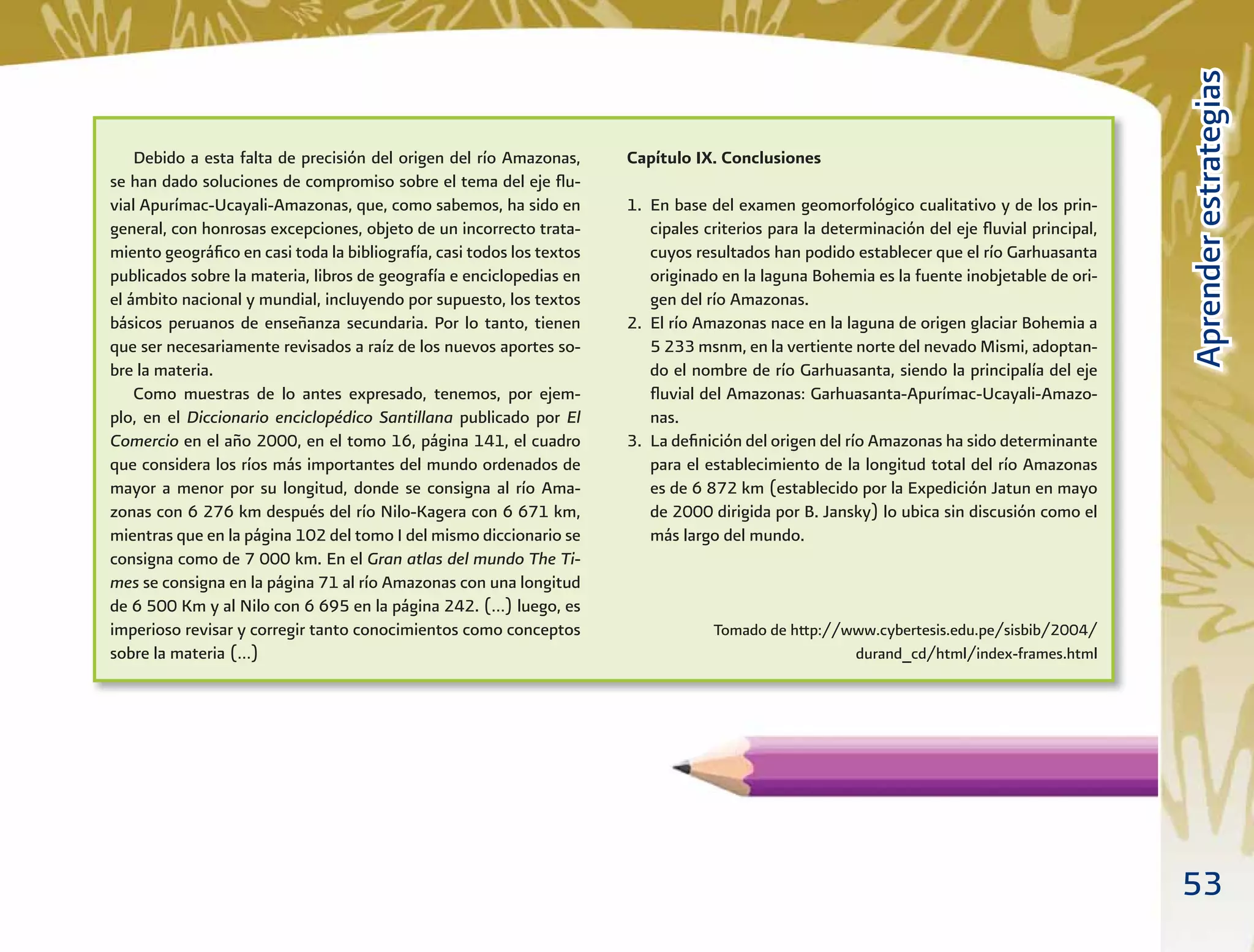 53
AprenderestrategiasAprenderestrategias
Debido a esta falta de precisión del origen del río Amazonas,
se han dado soluciones de compromiso sobre el tema del eje ﬂu-
vial Apurímac-Ucayali-Amazonas, que, como sabemos, ha sido en
general, con honrosas excepciones, objeto de un incorrecto trata-
miento geográﬁco en casi toda la bibliografía, casi todos los textos
publicados sobre la materia, libros de geografía e enciclopedias en
el ámbito nacional y mundial, incluyendo por supuesto, los textos
básicos peruanos de enseñanza secundaria. Por lo tanto, tienen
que ser necesariamente revisados a raíz de los nuevos aportes so-
bre la materia.
Como muestras de lo antes expresado, tenemos, por ejem-
plo, en el Diccionario enciclopédico Santillana publicado por El
Comercio en el año 2000, en el tomo 16, página 141, el cuadro
que considera los ríos más importantes del mundo ordenados de
mayor a menor por su longitud, donde se consigna al río Ama-
zonas con 6 276 km después del río Nilo-Kagera con 6 671 km,
mientras que en la página 102 del tomo I del mismo diccionario se
consigna como de 7 000 km. En el Gran atlas del mundo The Ti-
mes se consigna en la página 71 al río Amazonas con una longitud
de 6 500 Km y al Nilo con 6 695 en la página 242. (…) luego, es
imperioso revisar y corregir tanto conocimientos como conceptos
sobre la materia (…)
Capítulo IX. Conclusiones
1. En base del examen geomorfológico cualitativo y de los prin-
cipales criterios para la determinación del eje ﬂuvial principal,
cuyos resultados han podido establecer que el río Garhuasanta
originado en la laguna Bohemia es la fuente inobjetable de ori-
gen del río Amazonas.
2. El río Amazonas nace en la laguna de origen glaciar Bohemia a
5 233 msnm, en la vertiente norte del nevado Mismi, adoptan-
do el nombre de río Garhuasanta, siendo la principalía del eje
ﬂuvial del Amazonas: Garhuasanta-Apurímac-Ucayali-Amazo-
nas.
3. La deﬁnición del origen del río Amazonas ha sido determinante
para el establecimiento de la longitud total del río Amazonas
es de 6 872 km (establecido por la Expedición Jatun en mayo
de 2000 dirigida por B. Jansky) lo ubica sin discusión como el
más largo del mundo.
Tomado de http://www.cybertesis.edu.pe/sisbib/2004/
durand_cd/html/index-frames.html
 