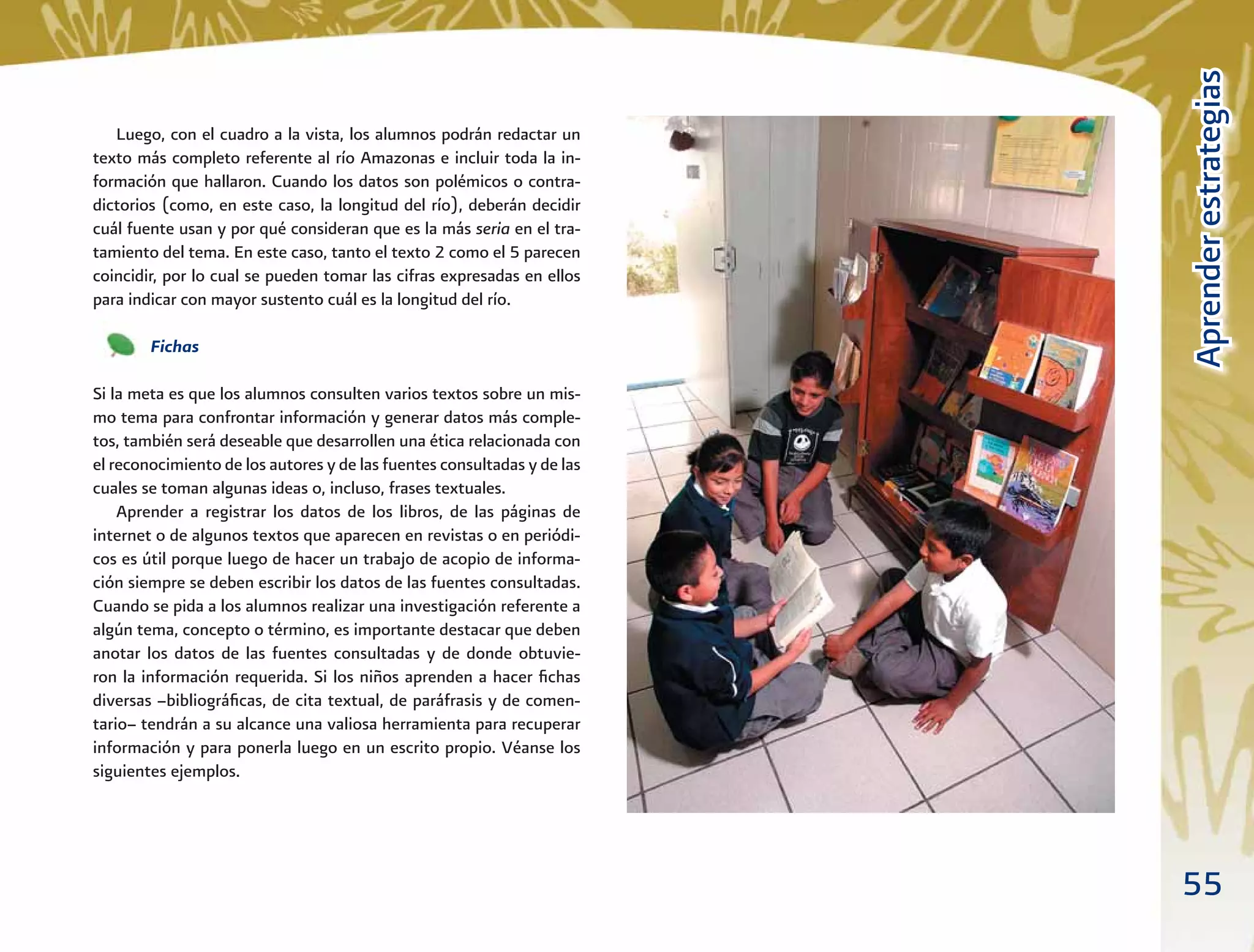 55
AprenderestrategiasAprenderestrategias
Luego, con el cuadro a la vista, los alumnos podrán redactar un
texto más completo referente al río Amazonas e incluir toda la in-
formación que hallaron. Cuando los datos son polémicos o contra-
dictorios (como, en este caso, la longitud del río), deberán decidir
cuál fuente usan y por qué consideran que es la más seria en el tra-
tamiento del tema. En este caso, tanto el texto 2 como el 5 parecen
coincidir, por lo cual se pueden tomar las cifras expresadas en ellos
para indicar con mayor sustento cuál es la longitud del río.
Fichas
Si la meta es que los alumnos consulten varios textos sobre un mis-
mo tema para confrontar información y generar datos más comple-
tos, también será deseable que desarrollen una ética relacionada con
el reconocimiento de los autores y de las fuentes consultadas y de las
cuales se toman algunas ideas o, incluso, frases textuales.
Aprender a registrar los datos de los libros, de las páginas de
internet o de algunos textos que aparecen en revistas o en periódi-
cos es útil porque luego de hacer un trabajo de acopio de informa-
ción siempre se deben escribir los datos de las fuentes consultadas.
Cuando se pida a los alumnos realizar una investigación referente a
algún tema, concepto o término, es importante destacar que deben
anotar los datos de las fuentes consultadas y de donde obtuvie-
ron la información requerida. Si los niños aprenden a hacer ﬁchas
diversas –bibliográﬁcas, de cita textual, de paráfrasis y de comen-
tario– tendrán a su alcance una valiosa herramienta para recuperar
información y para ponerla luego en un escrito propio. Véanse los
siguientes ejemplos.
 