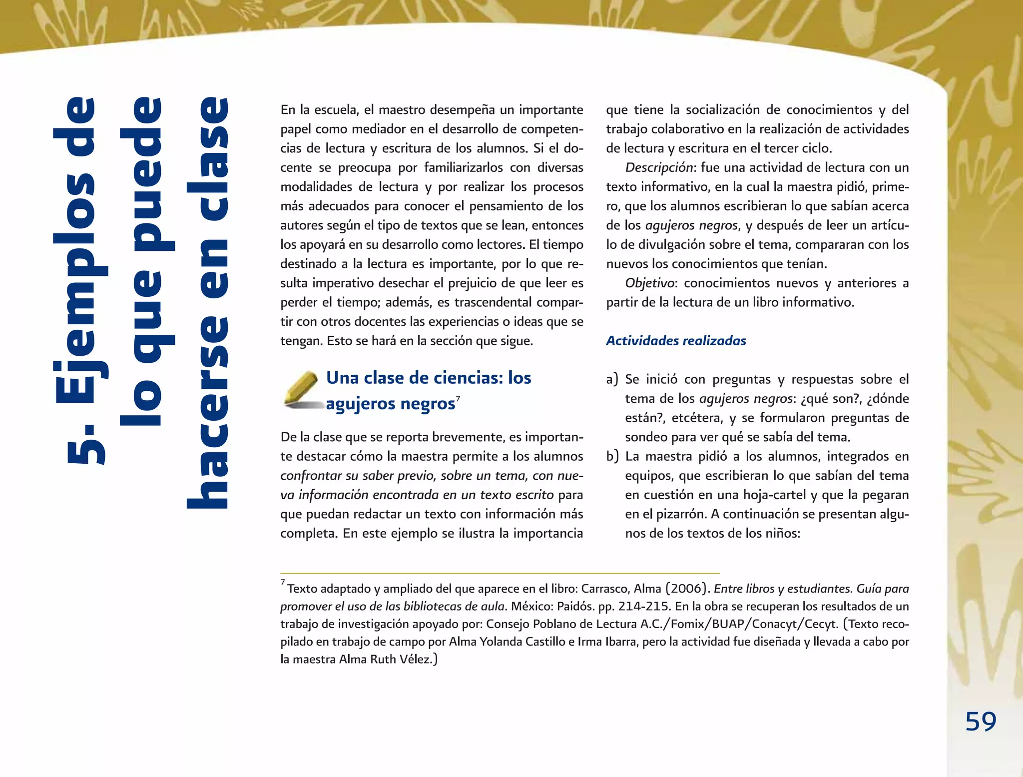59
5.Ejemplosde
loquepuede
hacerseenclase
En la escuela, el maestro desempeña un importante
papel como mediador en el desarrollo de competen-
cias de lectura y escritura de los alumnos. Si el do-
cente se preocupa por familiarizarlos con diversas
modalidades de lectura y por realizar los procesos
más adecuados para conocer el pensamiento de los
autores según el tipo de textos que se lean, entonces
los apoyará en su desarrollo como lectores. El tiempo
destinado a la lectura es importante, por lo que re-
sulta imperativo desechar el prejuicio de que leer es
perder el tiempo; además, es trascendental compar-
tir con otros docentes las experiencias o ideas que se
tengan. Esto se hará en la sección que sigue.
Una clase de ciencias: los
agujeros negros7
De la clase que se reporta brevemente, es importan-
te destacar cómo la maestra permite a los alumnos
confrontar su saber previo, sobre un tema, con nue-
va información encontrada en un texto escrito para
que puedan redactar un texto con información más
completa. En este ejemplo se ilustra la importancia
que tiene la socialización de conocimientos y del
trabajo colaborativo en la realización de actividades
de lectura y escritura en el tercer ciclo.
Descripción: fue una actividad de lectura con un
texto informativo, en la cual la maestra pidió, prime-
ro, que los alumnos escribieran lo que sabían acerca
de los agujeros negros, y después de leer un artícu-
lo de divulgación sobre el tema, compararan con los
nuevos los conocimientos que tenían.
Objetivo: conocimientos nuevos y anteriores a
partir de la lectura de un libro informativo.
Actividades realizadas
a) Se inició con preguntas y respuestas sobre el
tema de los agujeros negros: ¿qué son?, ¿dónde
están?, etcétera, y se formularon preguntas de
sondeo para ver qué se sabía del tema.
b) La maestra pidió a los alumnos, integrados en
equipos, que escribieran lo que sabían del tema
en cuestión en una hoja-cartel y que la pegaran
en el pizarrón. A continuación se presentan algu-
nos de los textos de los niños:
7
Texto adaptado y ampliado del que aparece en el libro: Carrasco, Alma (2006). Entre libros y estudiantes. Guía para
promover el uso de las bibliotecas de aula. México: Paidós. pp. 214-215. En la obra se recuperan los resultados de un
trabajo de investigación apoyado por: Consejo Poblano de Lectura A.C./Fomix/BUAP/Conacyt/Cecyt. (Texto reco-
pilado en trabajo de campo por Alma Yolanda Castillo e Irma Ibarra, pero la actividad fue diseñada y llevada a cabo por
la maestra Alma Ruth Vélez.)
 