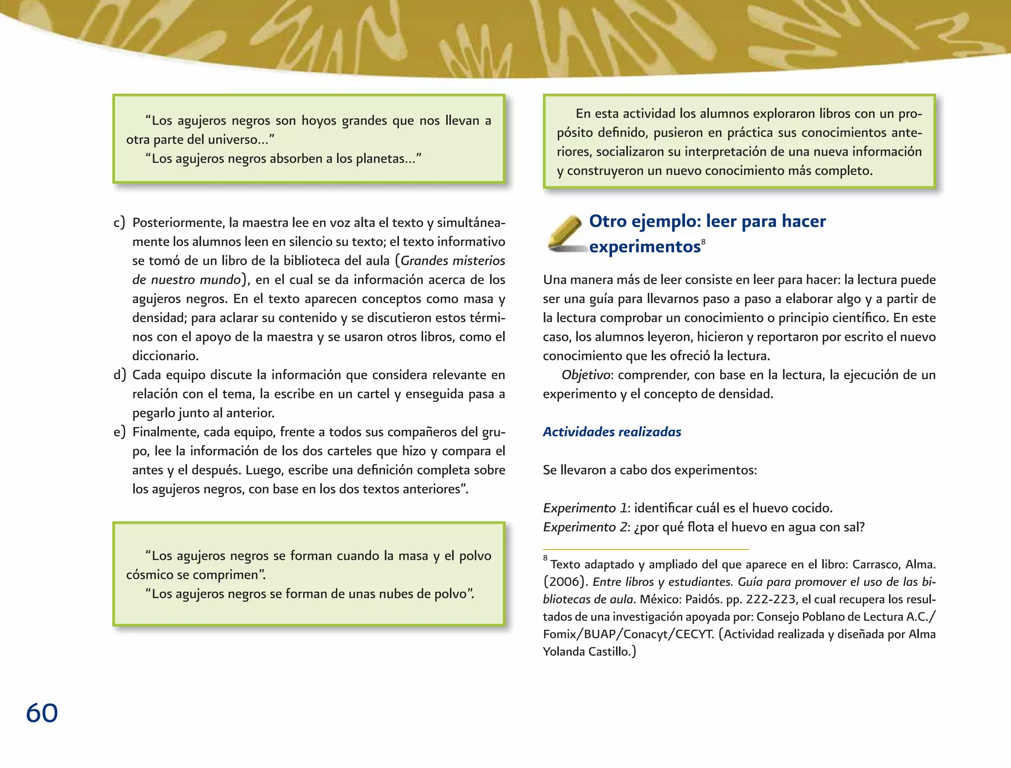 60
Otro ejemplo: leer para hacer
experimentos8
Una manera más de leer consiste en leer para hacer: la lectura puede
ser una guía para llevarnos paso a paso a elaborar algo y a partir de
la lectura comprobar un conocimiento o principio cientíﬁco. En este
caso, los alumnos leyeron, hicieron y reportaron por escrito el nuevo
conocimiento que les ofreció la lectura.
Objetivo: comprender, con base en la lectura, la ejecución de un
experimento y el concepto de densidad.
Actividades realizadas
Se llevaron a cabo dos experimentos:
Experimento 1: identiﬁcar cuál es el huevo cocido.
Experimento 2: ¿por qué ﬂota el huevo en agua con sal?
c) Posteriormente, la maestra lee en voz alta el texto y simultánea-
mente los alumnos leen en silencio su texto; el texto informativo
se tomó de un libro de la biblioteca del aula (Grandes misterios
de nuestro mundo), en el cual se da información acerca de los
agujeros negros. En el texto aparecen conceptos como masa y
densidad; para aclarar su contenido y se discutieron estos térmi-
nos con el apoyo de la maestra y se usaron otros libros, como el
diccionario.
d) Cada equipo discute la información que considera relevante en
relación con el tema, la escribe en un cartel y enseguida pasa a
pegarlo junto al anterior.
e) Finalmente, cada equipo, frente a todos sus compañeros del gru-
po, lee la información de los dos carteles que hizo y compara el
antes y el después. Luego, escribe una deﬁnición completa sobre
los agujeros negros, con base en los dos textos anteriores”.
“Los agujeros negros son hoyos grandes que nos llevan a
otra parte del universo…”
“Los agujeros negros absorben a los planetas…”
En esta actividad los alumnos exploraron libros con un pro-
pósito deﬁnido, pusieron en práctica sus conocimientos ante-
riores, socializaron su interpretación de una nueva información
y construyeron un nuevo conocimiento más completo.
“Los agujeros negros se forman cuando la masa y el polvo
cósmico se comprimen”.
“Los agujeros negros se forman de unas nubes de polvo”.
8
Texto adaptado y ampliado del que aparece en el libro: Carrasco, Alma.
(2006). Entre libros y estudiantes. Guía para promover el uso de las bi-
bliotecas de aula. México: Paidós. pp. 222-223, el cual recupera los resul-
tados de una investigación apoyada por: Consejo Poblano de Lectura A.C./
Fomix/BUAP/Conacyt/CECYT. (Actividad realizada y diseñada por Alma
Yolanda Castillo.)
 