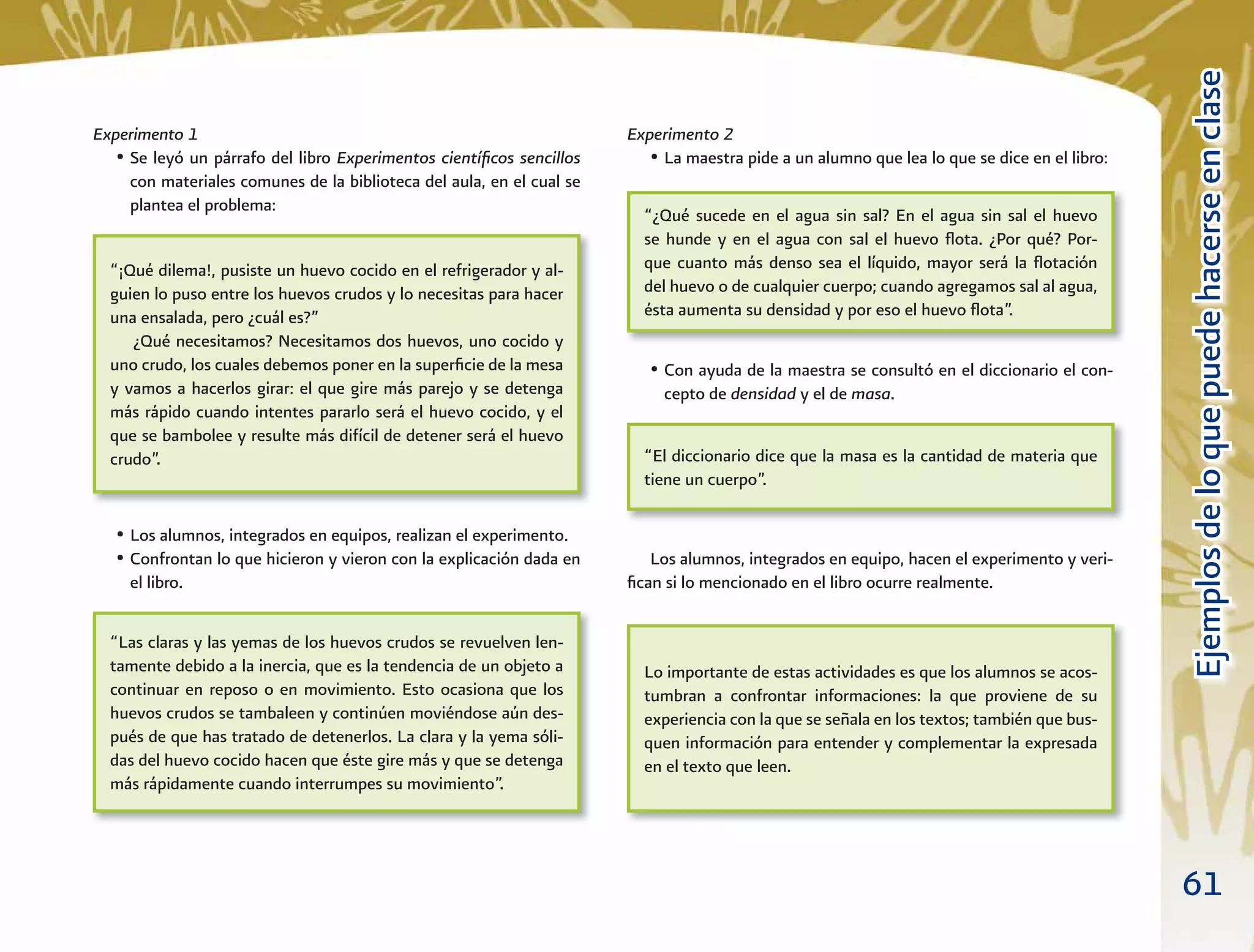 61
EjemplosdeloquepuedehacerseenclaseEjemplosdeloquepuedehacerseenclase
Experimento 2
• La maestra pide a un alumno que lea lo que se dice en el libro:
• Con ayuda de la maestra se consultó en el diccionario el con-
cepto de densidad y el de masa.
Los alumnos, integrados en equipo, hacen el experimento y veri-
ﬁcan si lo mencionado en el libro ocurre realmente.
Experimento 1
• Se leyó un párrafo del libro Experimentos cientíﬁcos sencillos
con materiales comunes de la biblioteca del aula, en el cual se
plantea el problema:
• Los alumnos, integrados en equipos, realizan el experimento.
• Confrontan lo que hicieron y vieron con la explicación dada en
el libro.
“¡Qué dilema!, pusiste un huevo cocido en el refrigerador y al-
guien lo puso entre los huevos crudos y lo necesitas para hacer
una ensalada, pero ¿cuál es?”
¿Qué necesitamos? Necesitamos dos huevos, uno cocido y
uno crudo, los cuales debemos poner en la superﬁcie de la mesa
y vamos a hacerlos girar: el que gire más parejo y se detenga
más rápido cuando intentes pararlo será el huevo cocido, y el
que se bambolee y resulte más difícil de detener será el huevo
crudo”.
“¿Qué sucede en el agua sin sal? En el agua sin sal el huevo
se hunde y en el agua con sal el huevo ﬂota. ¿Por qué? Por-
que cuanto más denso sea el líquido, mayor será la ﬂotación
del huevo o de cualquier cuerpo; cuando agregamos sal al agua,
ésta aumenta su densidad y por eso el huevo ﬂota”.
“El diccionario dice que la masa es la cantidad de materia que
tiene un cuerpo”.
Lo importante de estas actividades es que los alumnos se acos-
tumbran a confrontar informaciones: la que proviene de su
experiencia con la que se señala en los textos; también que bus-
quen información para entender y complementar la expresada
en el texto que leen.
“Las claras y las yemas de los huevos crudos se revuelven len-
tamente debido a la inercia, que es la tendencia de un objeto a
continuar en reposo o en movimiento. Esto ocasiona que los
huevos crudos se tambaleen y continúen moviéndose aún des-
pués de que has tratado de detenerlos. La clara y la yema sóli-
das del huevo cocido hacen que éste gire más y que se detenga
más rápidamente cuando interrumpes su movimiento”.
 