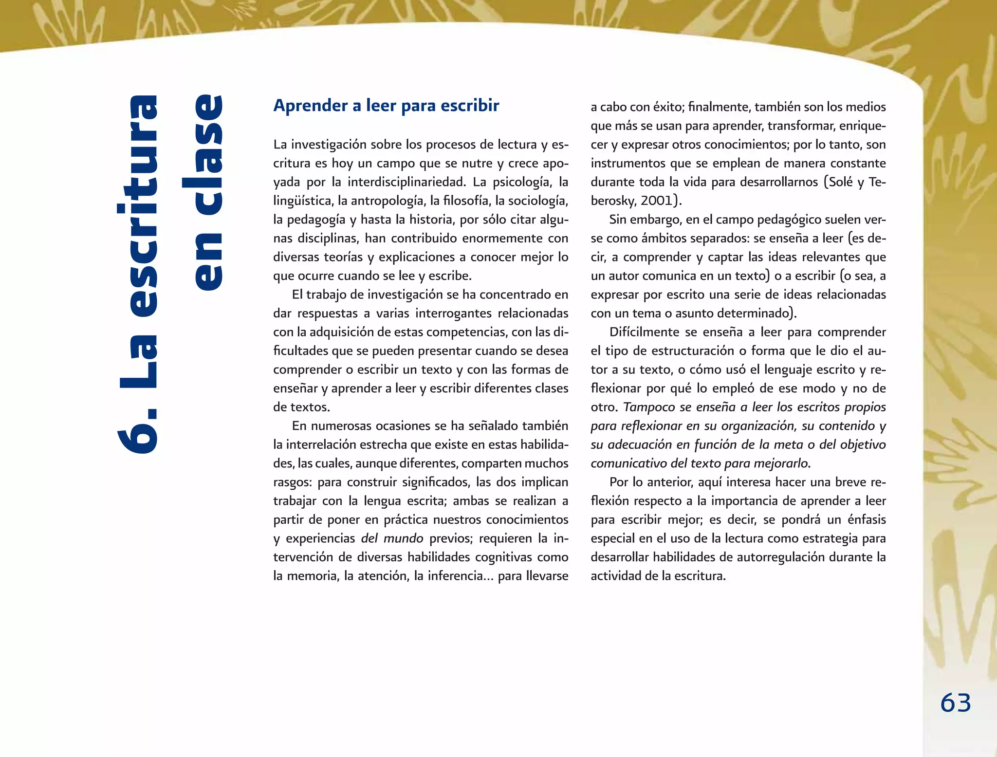 63
Aprender a leer para escribir
La investigación sobre los procesos de lectura y es-
critura es hoy un campo que se nutre y crece apo-
yada por la interdisciplinariedad. La psicología, la
lingüística, la antropología, la ﬁlosofía, la sociología,
la pedagogía y hasta la historia, por sólo citar algu-
nas disciplinas, han contribuido enormemente con
diversas teorías y explicaciones a conocer mejor lo
que ocurre cuando se lee y escribe.
El trabajo de investigación se ha concentrado en
dar respuestas a varias interrogantes relacionadas
con la adquisición de estas competencias, con las di-
ﬁcultades que se pueden presentar cuando se desea
comprender o escribir un texto y con las formas de
enseñar y aprender a leer y escribir diferentes clases
de textos.
En numerosas ocasiones se ha señalado también
la interrelación estrecha que existe en estas habilida-
des,lascuales,aunquediferentes,compartenmuchos
rasgos: para construir signiﬁcados, las dos implican
trabajar con la lengua escrita; ambas se realizan a
partir de poner en práctica nuestros conocimientos
y experiencias del mundo previos; requieren la in-
tervención de diversas habilidades cognitivas como
la memoria, la atención, la inferencia… para llevarse
a cabo con éxito; ﬁnalmente, también son los medios
que más se usan para aprender, transformar, enrique-
cer y expresar otros conocimientos; por lo tanto, son
instrumentos que se emplean de manera constante
durante toda la vida para desarrollarnos (Solé y Te-
berosky, 2001).
Sin embargo, en el campo pedagógico suelen ver-
se como ámbitos separados: se enseña a leer (es de-
cir, a comprender y captar las ideas relevantes que
un autor comunica en un texto) o a escribir (o sea, a
expresar por escrito una serie de ideas relacionadas
con un tema o asunto determinado).
Difícilmente se enseña a leer para comprender
el tipo de estructuración o forma que le dio el au-
tor a su texto, o cómo usó el lenguaje escrito y re-
ﬂexionar por qué lo empleó de ese modo y no de
otro. Tampoco se enseña a leer los escritos propios
para reﬂexionar en su organización, su contenido y
su adecuación en función de la meta o del objetivo
comunicativo del texto para mejorarlo.
Por lo anterior, aquí interesa hacer una breve re-
ﬂexión respecto a la importancia de aprender a leer
para escribir mejor; es decir, se pondrá un énfasis
especial en el uso de la lectura como estrategia para
desarrollar habilidades de autorregulación durante la
actividad de la escritura.
6.Laescritura
enclase
 