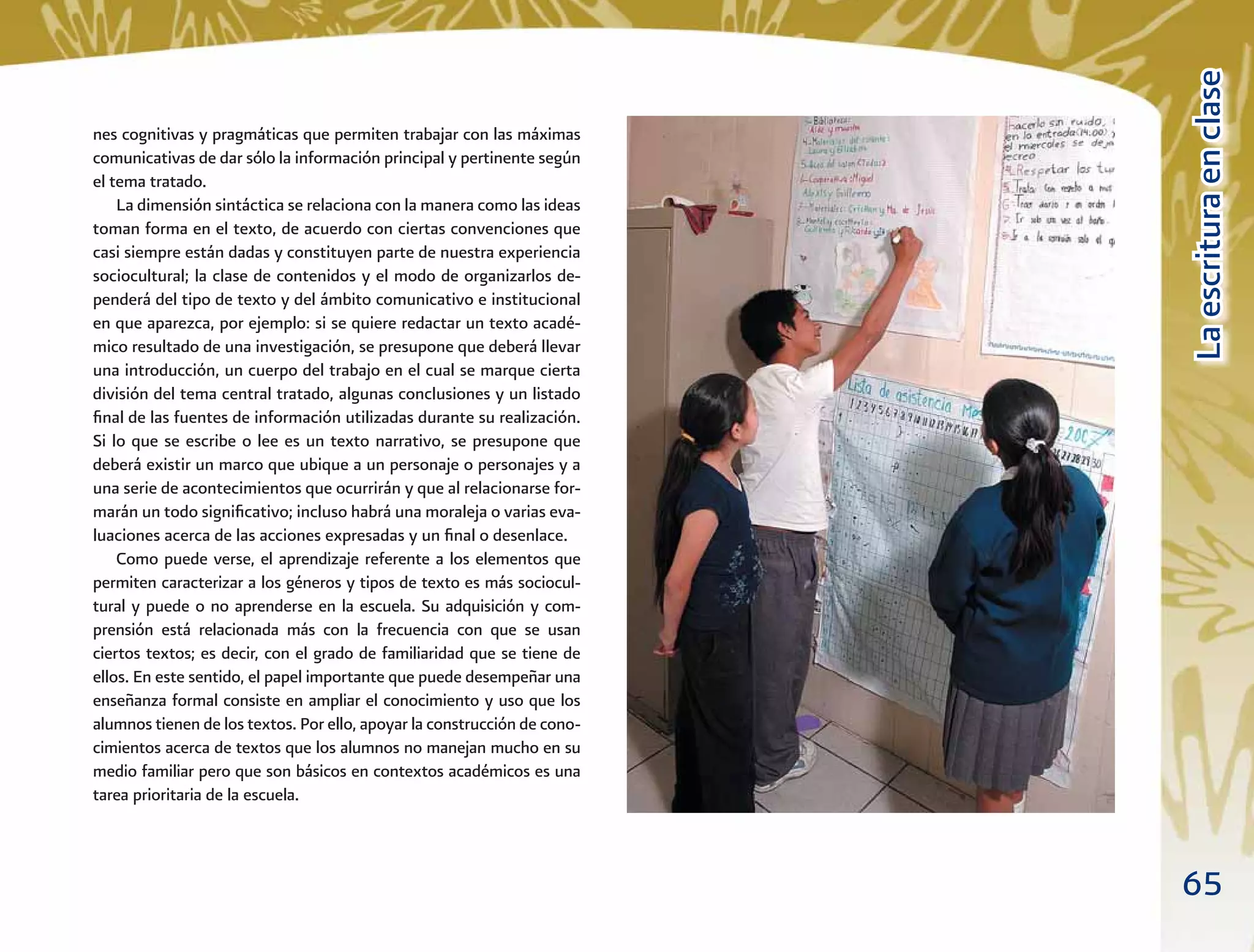 65
LaescrituraenclaseLaescrituraenclase
nes cognitivas y pragmáticas que permiten trabajar con las máximas
comunicativas de dar sólo la información principal y pertinente según
el tema tratado.
La dimensión sintáctica se relaciona con la manera como las ideas
toman forma en el texto, de acuerdo con ciertas convenciones que
casi siempre están dadas y constituyen parte de nuestra experiencia
sociocultural; la clase de contenidos y el modo de organizarlos de-
penderá del tipo de texto y del ámbito comunicativo e institucional
en que aparezca, por ejemplo: si se quiere redactar un texto acadé-
mico resultado de una investigación, se presupone que deberá llevar
una introducción, un cuerpo del trabajo en el cual se marque cierta
división del tema central tratado, algunas conclusiones y un listado
ﬁnal de las fuentes de información utilizadas durante su realización.
Si lo que se escribe o lee es un texto narrativo, se presupone que
deberá existir un marco que ubique a un personaje o personajes y a
una serie de acontecimientos que ocurrirán y que al relacionarse for-
marán un todo signiﬁcativo; incluso habrá una moraleja o varias eva-
luaciones acerca de las acciones expresadas y un ﬁnal o desenlace.
Como puede verse, el aprendizaje referente a los elementos que
permiten caracterizar a los géneros y tipos de texto es más sociocul-
tural y puede o no aprenderse en la escuela. Su adquisición y com-
prensión está relacionada más con la frecuencia con que se usan
ciertos textos; es decir, con el grado de familiaridad que se tiene de
ellos. En este sentido, el papel importante que puede desempeñar una
enseñanza formal consiste en ampliar el conocimiento y uso que los
alumnos tienen de los textos. Por ello, apoyar la construcción de cono-
cimientos acerca de textos que los alumnos no manejan mucho en su
medio familiar pero que son básicos en contextos académicos es una
tarea prioritaria de la escuela.
 