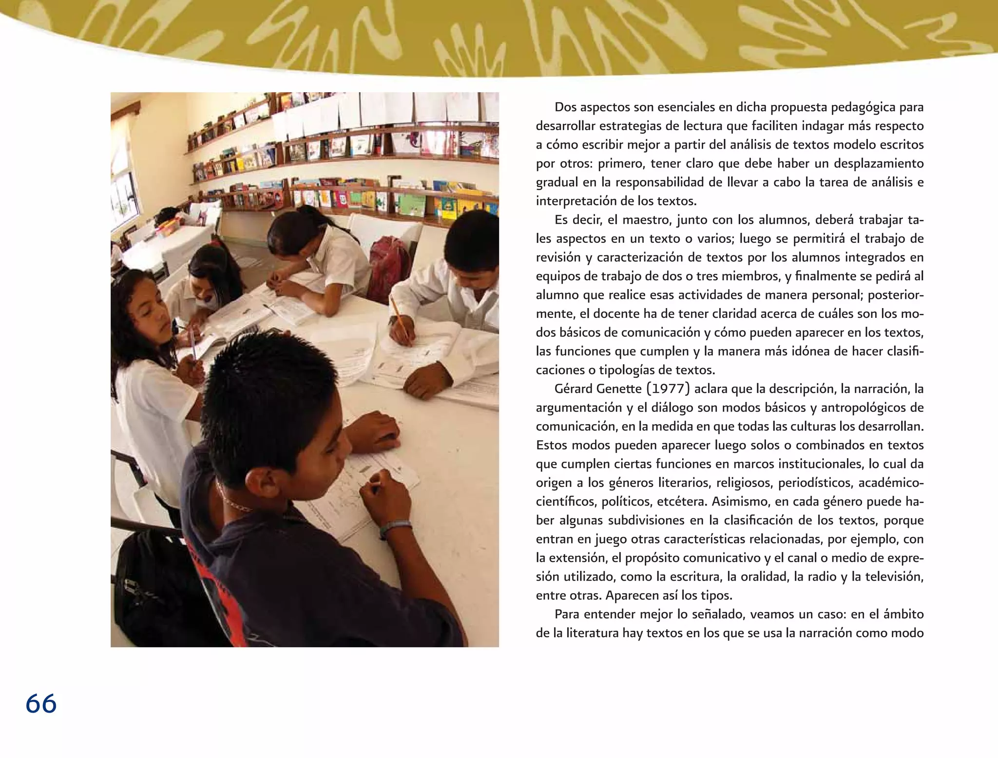 66
Dos aspectos son esenciales en dicha propuesta pedagógica para
desarrollar estrategias de lectura que faciliten indagar más respecto
a cómo escribir mejor a partir del análisis de textos modelo escritos
por otros: primero, tener claro que debe haber un desplazamiento
gradual en la responsabilidad de llevar a cabo la tarea de análisis e
interpretación de los textos.
Es decir, el maestro, junto con los alumnos, deberá trabajar ta-
les aspectos en un texto o varios; luego se permitirá el trabajo de
revisión y caracterización de textos por los alumnos integrados en
equipos de trabajo de dos o tres miembros, y ﬁnalmente se pedirá al
alumno que realice esas actividades de manera personal; posterior-
mente, el docente ha de tener claridad acerca de cuáles son los mo-
dos básicos de comunicación y cómo pueden aparecer en los textos,
las funciones que cumplen y la manera más idónea de hacer clasiﬁ-
caciones o tipologías de textos.
Gérard Genette (1977) aclara que la descripción, la narración, la
argumentación y el diálogo son modos básicos y antropológicos de
comunicación, en la medida en que todas las culturas los desarrollan.
Estos modos pueden aparecer luego solos o combinados en textos
que cumplen ciertas funciones en marcos institucionales, lo cual da
origen a los géneros literarios, religiosos, periodísticos, académico-
cientíﬁcos, políticos, etcétera. Asimismo, en cada género puede ha-
ber algunas subdivisiones en la clasiﬁcación de los textos, porque
entran en juego otras características relacionadas, por ejemplo, con
la extensión, el propósito comunicativo y el canal o medio de expre-
sión utilizado, como la escritura, la oralidad, la radio y la televisión,
entre otras. Aparecen así los tipos.
Para entender mejor lo señalado, veamos un caso: en el ámbito
de la literatura hay textos en los que se usa la narración como modo
 