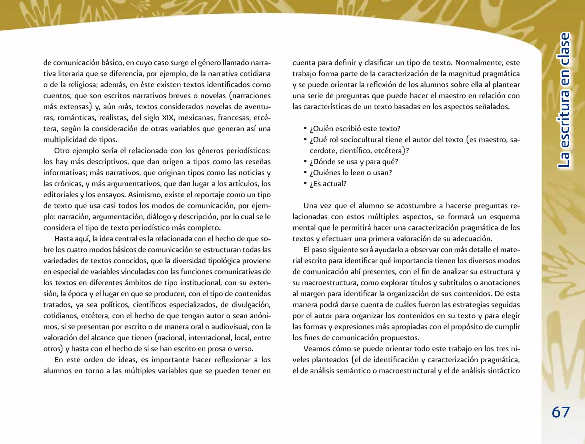 67
LaescrituraenclaseLaescrituraenclase
de comunicación básico, en cuyo caso surge el género llamado narra-
tiva literaria que se diferencia, por ejemplo, de la narrativa cotidiana
o de la religiosa; además, en éste existen textos identiﬁcados como
cuentos, que son escritos narrativos breves o novelas (narraciones
más extensas) y, aún más, textos considerados novelas de aventu-
ras, románticas, realistas, del siglo XIX, mexicanas, francesas, etcé-
tera, según la consideración de otras variables que generan así una
multiplicidad de tipos.
Otro ejemplo sería el relacionado con los géneros periodísticos:
los hay más descriptivos, que dan origen a tipos como las reseñas
informativas; más narrativos, que originan tipos como las noticias y
las crónicas, y más argumentativos, que dan lugar a los artículos, los
editoriales y los ensayos. Asimismo, existe el reportaje como un tipo
de texto que usa casi todos los modos de comunicación, por ejem-
plo: narración, argumentación, diálogo y descripción, por lo cual se le
considera el tipo de texto periodístico más completo.
Hasta aquí, la idea central es la relacionada con el hecho de que so-
bre los cuatro modos básicos de comunicación se estructuran todas las
variedades de textos conocidos, que la diversidad tipológica proviene
en especial de variables vinculadas con las funciones comunicativas de
los textos en diferentes ámbitos de tipo institucional, con su exten-
sión, la época y el lugar en que se producen, con el tipo de contenidos
tratados, ya sea políticos, cientíﬁcos especializados, de divulgación,
cotidianos, etcétera, con el hecho de que tengan autor o sean anóni-
mos, si se presentan por escrito o de manera oral o audiovisual, con la
valoración del alcance que tienen (nacional, internacional, local, entre
otros) y hasta con el hecho de si se han escrito en prosa o verso.
En este orden de ideas, es importante hacer reﬂexionar a los
alumnos en torno a las múltiples variables que se pueden tener en
cuenta para deﬁnir y clasiﬁcar un tipo de texto. Normalmente, este
trabajo forma parte de la caracterización de la magnitud pragmática
y se puede orientar la reﬂexión de los alumnos sobre ella al plantear
una serie de preguntas que puede hacer el maestro en relación con
las características de un texto basadas en los aspectos señalados.
• ¿Quién escribió este texto?
• ¿Qué rol sociocultural tiene el autor del texto (es maestro, sa-
cerdote, cientíﬁco, etcétera)?
• ¿Dónde se usa y para qué?
• ¿Quiénes lo leen o usan?
• ¿Es actual?
Una vez que el alumno se acostumbre a hacerse preguntas re-
lacionadas con estos múltiples aspectos, se formará un esquema
mental que le permitirá hacer una caracterización pragmática de los
textos y efectuarr una primera valoración de su adecuación.
El paso siguiente será ayudarlo a observar con más detalle el mate-
rial escrito para identiﬁcar qué importancia tienen los diversos modos
de comunicación ahí presentes, con el ﬁn de analizar su estructura y
su macroestructura, como explorar títulos y subtítulos o anotaciones
al margen para identiﬁcar la organización de sus contenidos. De esta
manera podrá darse cuenta de cuáles fueron las estrategias seguidas
por el autor para organizar los contenidos en su texto y para elegir
las formas y expresiones más apropiadas con el propósito de cumplir
los ﬁnes de comunicación propuestos.
Veamos cómo se puede orientar todo este trabajo en los tres ni-
veles planteados (el de identiﬁcación y caracterización pragmática,
el de análisis semántico o macroestructural y el de análisis sintáctico
 