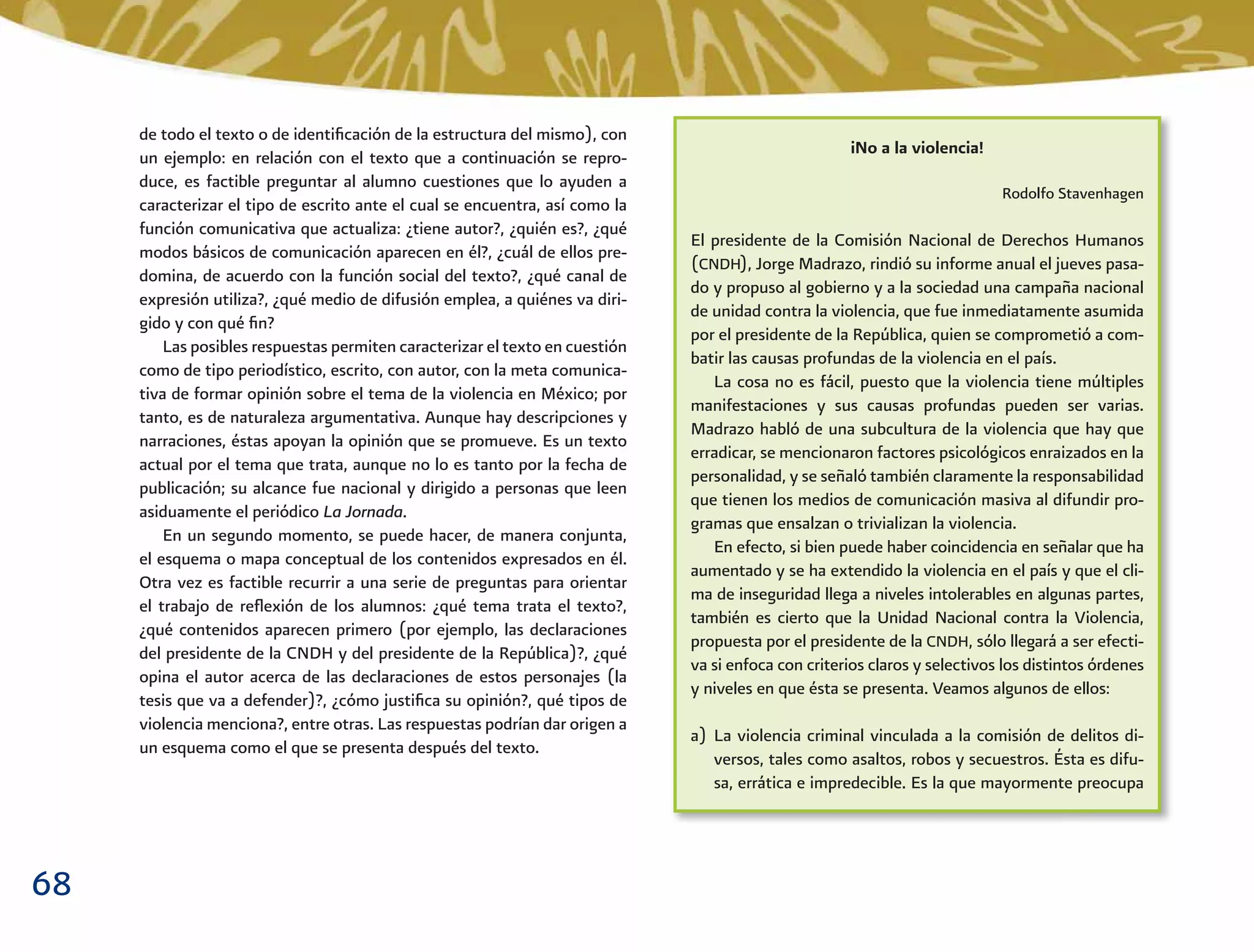 68
iNo a la violencia!
Rodolfo Stavenhagen
El presidente de la Comisión Nacional de Derechos Humanos
(CNDH), Jorge Madrazo, rindió su informe anual el jueves pasa-
do y propuso al gobierno y a la sociedad una campaña nacional
de unidad contra la violencia, que fue inmediatamente asumida
por el presidente de la República, quien se comprometió a com-
batir las causas profundas de la violencia en el país.
La cosa no es fácil, puesto que la violencia tiene múltiples
manifestaciones y sus causas profundas pueden ser varias.
Madrazo habló de una subcultura de la violencia que hay que
erradicar, se mencionaron factores psicológicos enraizados en la
personalidad, y se señaló también claramente la responsabilidad
que tienen los medios de comunicación masiva al difundir pro-
gramas que ensalzan o trivializan la violencia.
En efecto, si bien puede haber coincidencia en señalar que ha
aumentado y se ha extendido la violencia en el país y que el cli-
ma de inseguridad llega a niveles intolerables en algunas partes,
también es cierto que la Unidad Nacional contra la Violencia,
propuesta por el presidente de la CNDH, sólo llegará a ser efecti-
va si enfoca con criterios claros y selectivos los distintos órdenes
y niveles en que ésta se presenta. Veamos algunos de ellos:
a) La violencia criminal vinculada a la comisión de delitos di-
versos, tales como asaltos, robos y secuestros. Ésta es difu-
sa, errática e impredecible. Es la que mayormente preocupa
de todo el texto o de identiﬁcación de la estructura del mismo), con
un ejemplo: en relación con el texto que a continuación se repro-
duce, es factible preguntar al alumno cuestiones que lo ayuden a
caracterizar el tipo de escrito ante el cual se encuentra, así como la
función comunicativa que actualiza: ¿tiene autor?, ¿quién es?, ¿qué
modos básicos de comunicación aparecen en él?, ¿cuál de ellos pre-
domina, de acuerdo con la función social del texto?, ¿qué canal de
expresión utiliza?, ¿qué medio de difusión emplea, a quiénes va diri-
gido y con qué ﬁn?
Las posibles respuestas permiten caracterizar el texto en cuestión
como de tipo periodístico, escrito, con autor, con la meta comunica-
tiva de formar opinión sobre el tema de la violencia en México; por
tanto, es de naturaleza argumentativa. Aunque hay descripciones y
narraciones, éstas apoyan la opinión que se promueve. Es un texto
actual por el tema que trata, aunque no lo es tanto por la fecha de
publicación; su alcance fue nacional y dirigido a personas que leen
asiduamente el periódico La Jornada.
En un segundo momento, se puede hacer, de manera conjunta,
el esquema o mapa conceptual de los contenidos expresados en él.
Otra vez es factible recurrir a una serie de preguntas para orientar
el trabajo de reﬂexión de los alumnos: ¿qué tema trata el texto?,
¿qué contenidos aparecen primero (por ejemplo, las declaraciones
del presidente de la CNDH y del presidente de la República)?, ¿qué
opina el autor acerca de las declaraciones de estos personajes (la
tesis que va a defender)?, ¿cómo justiﬁca su opinión?, qué tipos de
violencia menciona?, entre otras. Las respuestas podrían dar origen a
un esquema como el que se presenta después del texto.
 