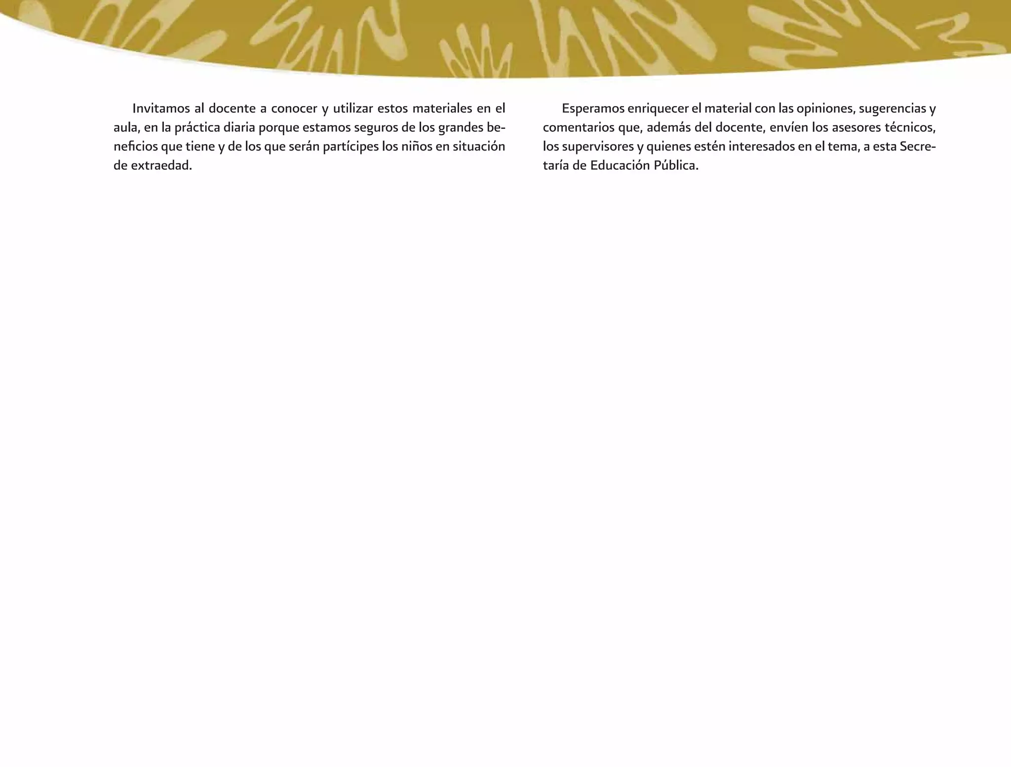 Esperamos enriquecer el material con las opiniones, sugerencias y
comentarios que, además del docente, envíen los asesores técnicos,
los supervisores y quienes estén interesados en el tema, a esta Secre-
taría de Educación Pública.
Invitamos al docente a conocer y utilizar estos materiales en el
aula, en la práctica diaria porque estamos seguros de los grandes be-
neﬁcios que tiene y de los que serán partícipes los niños en situación
de extraedad.
 