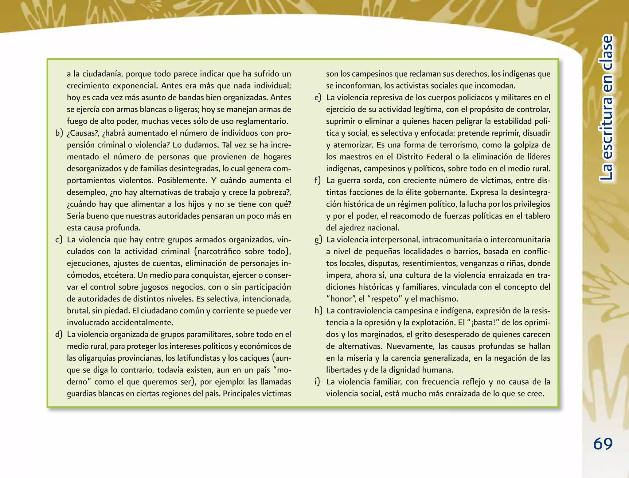 69
LaescrituraenclaseLaescrituraenclase
a la ciudadanía, porque todo parece indicar que ha sufrido un
crecimiento exponencial. Antes era más que nada individual;
hoy es cada vez más asunto de bandas bien organizadas. Antes
se ejercía con armas blancas o ligeras; hoy se manejan armas de
fuego de alto poder, muchas veces sólo de uso reglamentario.
b) ¿Causas?, ¿habrá aumentado el número de individuos con pro-
pensión criminal o violencia? Lo dudamos. Tal vez se ha incre-
mentado el número de personas que provienen de hogares
desorganizados y de familias desintegradas, lo cual genera com-
portamientos violentos. Posiblemente. Y cuándo aumenta el
desempleo, ¿no hay alternativas de trabajo y crece la pobreza?,
¿cuándo hay que alimentar a los hijos y no se tiene con qué?
Sería bueno que nuestras autoridades pensaran un poco más en
esta causa profunda.
c) La violencia que hay entre grupos armados organizados, vin-
culados con la actividad criminal (narcotráﬁco sobre todo),
ejecuciones, ajustes de cuentas, eliminación de personajes in-
cómodos, etcétera. Un medio para conquistar, ejercer o conser-
var el control sobre jugosos negocios, con o sin participación
de autoridades de distintos niveles. Es selectiva, intencionada,
brutal, sin piedad. El ciudadano común y corriente se puede ver
involucrado accidentalmente.
d) La violencia organizada de grupos paramilitares, sobre todo en el
medio rural, para proteger los intereses políticos y económicos de
las oligarquías provincianas, los latifundistas y los caciques (aun-
que se diga lo contrario, todavía existen, aun en un país “mo-
derno” como el que queremos ser), por ejemplo: las llamadas
guardias blancas en ciertas regiones del país. Principales víctimas
son los campesinos que reclaman sus derechos, los indígenas que
se inconforman, los activistas sociales que incomodan.
e) La violencia represiva de los cuerpos policiacos y militares en el
ejercicio de su actividad legítima, con el propósito de controlar,
suprimir o eliminar a quienes hacen peligrar la estabilidad polí-
tica y social, es selectiva y enfocada: pretende reprimir, disuadir
y atemorizar. Es una forma de terrorismo, como la golpiza de
los maestros en el Distrito Federal o la eliminación de líderes
indígenas, campesinos y políticos, sobre todo en el medio rural.
f) La guerra sorda, con creciente número de víctimas, entre dis-
tintas facciones de la élite gobernante. Expresa la desintegra-
ción histórica de un régimen político, la lucha por los privilegios
y por el poder, el reacomodo de fuerzas políticas en el tablero
del ajedrez nacional.
g) La violencia interpersonal, intracomunitaria o intercomunitaria
a nivel de pequeñas localidades o barrios, basada en conﬂic-
tos locales, disputas, resentimientos, venganzas o riñas, donde
impera, ahora sí, una cultura de la violencia enraizada en tra-
diciones históricas y familiares, vinculada con el concepto del
“honor”, el “respeto” y el machismo.
h) La contraviolencia campesina e indígena, expresión de la resis-
tencia a la opresión y la explotación. El “¡basta!” de los oprimi-
dos y los marginados, el grito desesperado de quienes carecen
de alternativas. Nuevamente, las causas profundas se hallan
en la miseria y la carencia generalizada, en la negación de las
libertades y de la dignidad humana.
i) La violencia familiar, con frecuencia reﬂejo y no causa de la
violencia social, está mucho más enraizada de lo que se cree.
 