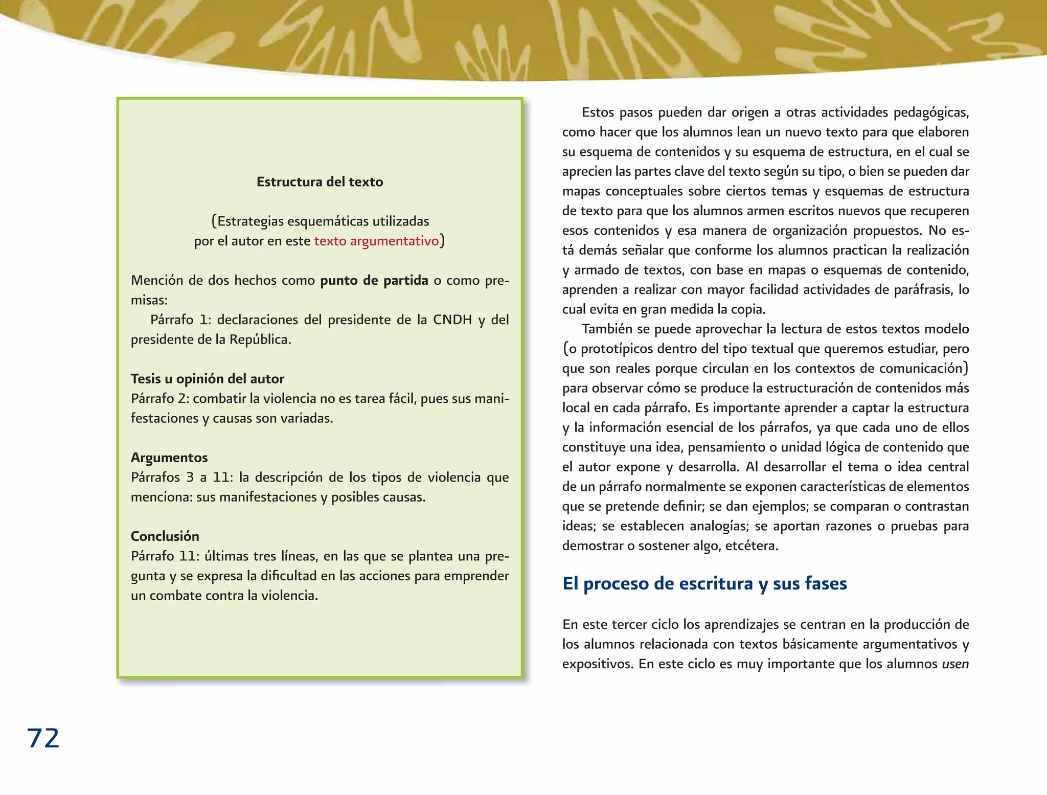 72
Estructura del texto
(Estrategias esquemáticas utilizadas
por el autor en este texto argumentativo)
Mención de dos hechos como punto de partida o como pre-
misas:
Párrafo 1: declaraciones del presidente de la CNDH y del
presidente de la República.
Tesis u opinión del autor
Párrafo 2: combatir la violencia no es tarea fácil, pues sus mani-
festaciones y causas son variadas.
Argumentos
Párrafos 3 a 11: la descripción de los tipos de violencia que
menciona: sus manifestaciones y posibles causas.
Conclusión
Párrafo 11: últimas tres líneas, en las que se plantea una pre-
gunta y se expresa la diﬁcultad en las acciones para emprender
un combate contra la violencia.
Estos pasos pueden dar origen a otras actividades pedagógicas,
como hacer que los alumnos lean un nuevo texto para que elaboren
su esquema de contenidos y su esquema de estructura, en el cual se
aprecien las partes clave del texto según su tipo, o bien se pueden dar
mapas conceptuales sobre ciertos temas y esquemas de estructura
de texto para que los alumnos armen escritos nuevos que recuperen
esos contenidos y esa manera de organización propuestos. No es-
tá demás señalar que conforme los alumnos practican la realización
y armado de textos, con base en mapas o esquemas de contenido,
aprenden a realizar con mayor facilidad actividades de paráfrasis, lo
cual evita en gran medida la copia.
También se puede aprovechar la lectura de estos textos modelo
(o prototípicos dentro del tipo textual que queremos estudiar, pero
que son reales porque circulan en los contextos de comunicación)
para observar cómo se produce la estructuración de contenidos más
local en cada párrafo. Es importante aprender a captar la estructura
y la información esencial de los párrafos, ya que cada uno de ellos
constituye una idea, pensamiento o unidad lógica de contenido que
el autor expone y desarrolla. Al desarrollar el tema o idea central
de un párrafo normalmente se exponen características de elementos
que se pretende deﬁnir; se dan ejemplos; se comparan o contrastan
ideas; se establecen analogías; se aportan razones o pruebas para
demostrar o sostener algo, etcétera.
El proceso de escritura y sus fases
En este tercer ciclo los aprendizajes se centran en la producción de
los alumnos relacionada con textos básicamente argumentativos y
expositivos. En este ciclo es muy importante que los alumnos usen
 