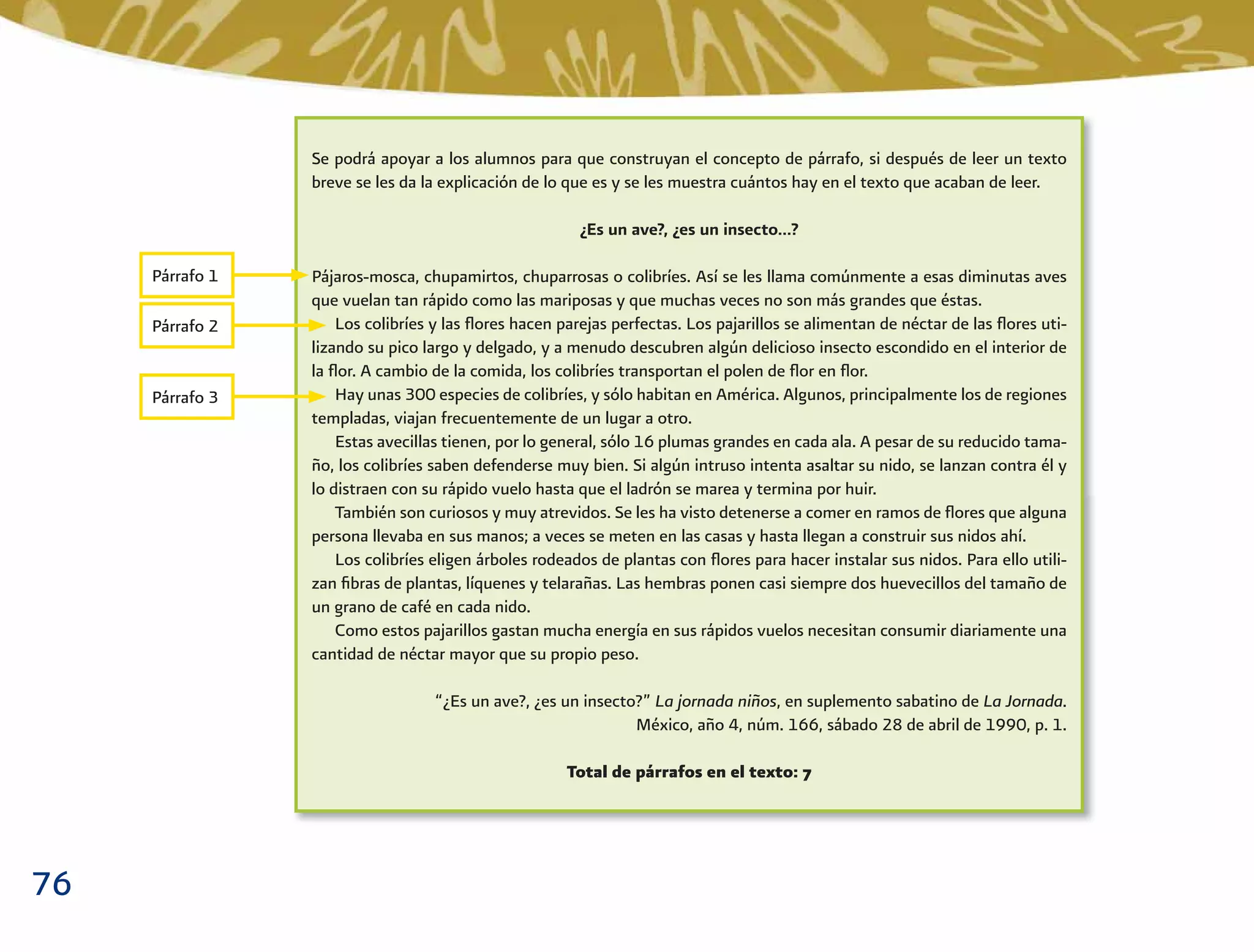 76
Se podrá apoyar a los alumnos para que construyan el concepto de párrafo, si después de leer un texto
breve se les da la explicación de lo que es y se les muestra cuántos hay en el texto que acaban de leer.
¿Es un ave?, ¿es un insecto…?
Pájaros-mosca, chupamirtos, chuparrosas o colibríes. Así se les llama comúnmente a esas diminutas aves
que vuelan tan rápido como las mariposas y que muchas veces no son más grandes que éstas.
Los colibríes y las ﬂores hacen parejas perfectas. Los pajarillos se alimentan de néctar de las ﬂores uti-
lizando su pico largo y delgado, y a menudo descubren algún delicioso insecto escondido en el interior de
la ﬂor. A cambio de la comida, los colibríes transportan el polen de ﬂor en ﬂor.
Hay unas 300 especies de colibríes, y sólo habitan en América. Algunos, principalmente los de regiones
templadas, viajan frecuentemente de un lugar a otro.
Estas avecillas tienen, por lo general, sólo 16 plumas grandes en cada ala. A pesar de su reducido tama-
ño, los colibríes saben defenderse muy bien. Si algún intruso intenta asaltar su nido, se lanzan contra él y
lo distraen con su rápido vuelo hasta que el ladrón se marea y termina por huir.
También son curiosos y muy atrevidos. Se les ha visto detenerse a comer en ramos de ﬂores que alguna
persona llevaba en sus manos; a veces se meten en las casas y hasta llegan a construir sus nidos ahí.
Los colibríes eligen árboles rodeados de plantas con ﬂores para hacer instalar sus nidos. Para ello utili-
zan ﬁbras de plantas, líquenes y telarañas. Las hembras ponen casi siempre dos huevecillos del tamaño de
un grano de café en cada nido.
Como estos pajarillos gastan mucha energía en sus rápidos vuelos necesitan consumir diariamente una
cantidad de néctar mayor que su propio peso.
“¿Es un ave?, ¿es un insecto?” La jornada niños, en suplemento sabatino de La Jornada.
México, año 4, núm. 166, sábado 28 de abril de 1990, p. 1.
Total de párrafos en el texto: 7
Párrafo 1
Párrafo 2
Párrafo 3
 