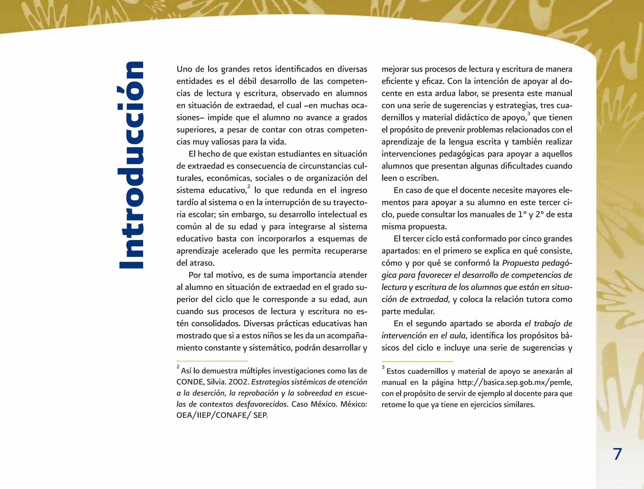 7
Uno de los grandes retos identiﬁcados en diversas
entidades es el débil desarrollo de las competen-
cias de lectura y escritura, observado en alumnos
en situación de extraedad, el cual –en muchas oca-
siones– impide que el alumno no avance a grados
superiores, a pesar de contar con otras competen-
cias muy valiosas para la vida.
El hecho de que existan estudiantes en situación
de extraedad es consecuencia de circunstancias cul-
turales, económicas, sociales o de organización del
sistema educativo,2
lo que redunda en el ingreso
tardío al sistema o en la interrupción de su trayecto-
ria escolar; sin embargo, su desarrollo intelectual es
común al de su edad y para integrarse al sistema
educativo basta con incorporarlos a esquemas de
aprendizaje acelerado que les permita recuperarse
del atraso.
Por tal motivo, es de suma importancia atender
al alumno en situación de extraedad en el grado su-
perior del ciclo que le corresponde a su edad, aun
cuando sus procesos de lectura y escritura no es-
tén consolidados. Diversas prácticas educativas han
mostrado que si a estos niños se les da un acompaña-
miento constante y sistemático, podrán desarrollar y
mejorar sus procesos de lectura y escritura de manera
eﬁciente y eﬁcaz. Con la intención de apoyar al do-
cente en esta ardua labor, se presenta este manual
con una serie de sugerencias y estrategias, tres cua-
dernillos y material didáctico de apoyo,3
que tienen
el propósito de prevenir problemas relacionados con el
aprendizaje de la lengua escrita y también realizar
intervenciones pedagógicas para apoyar a aquellos
alumnos que presentan algunas diﬁcultades cuando
leen o escriben.
En caso de que el docente necesite mayores ele-
mentos para apoyar a su alumno en este tercer ci-
clo, puede consultar los manuales de 1° y 2° de esta
misma propuesta.
El tercer ciclo está conformado por cinco grandes
apartados: en el primero se explica en qué consiste,
cómo y por qué se conformó la Propuesta pedagó-
gica para favorecer el desarrollo de competencias de
lectura y escritura de los alumnos que están en situa-
ción de extraedad, y coloca la relación tutora como
parte medular.
En el segundo apartado se aborda el trabajo de
intervención en el aula, identiﬁca los propósitos bá-
sicos del ciclo e incluye una serie de sugerencias y
Introducción
2
Así lo demuestra múltiples investigaciones como las de
CONDE, Silvia. 2002. Estrategias sistémicas de atención
a la deserción, la reprobación y la sobreedad en escue-
las de contextos desfavorecidos. Caso México. México:
OEA/IIEP/CONAFE/ SEP.
3
Estos cuadernillos y material de apoyo se anexarán al
manual en la página http://basica.sep.gob.mx/pemle,
con el propósito de servir de ejemplo al docente para que
retome lo que ya tiene en ejercicios similares.
 