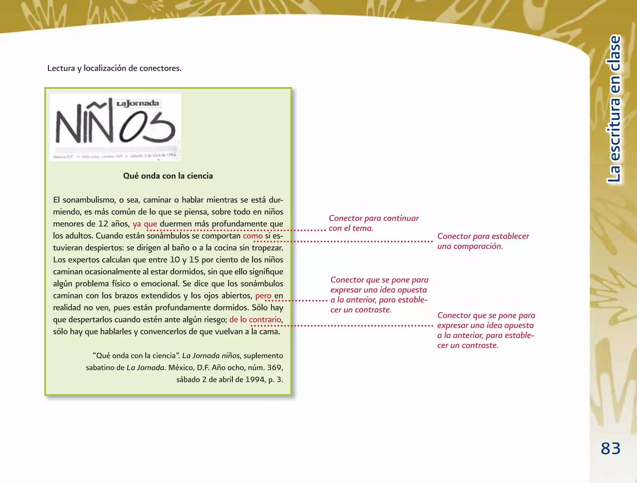 83
LaescrituraenclaseLaescrituraenclase
Lectura y localización de conectores.
Qué onda con la ciencia
El sonambulismo, o sea, caminar o hablar mientras se está dur-
miendo, es más común de lo que se piensa, sobre todo en niños
menores de 12 años, ya que duermen más profundamente que
los adultos. Cuando están sonámbulos se comportan como si es-
tuvieran despiertos: se dirigen al baño o a la cocina sin tropezar.
Los expertos calculan que entre 10 y 15 por ciento de los niños
caminan ocasionalmente al estar dormidos, sin que ello signiﬁque
algún problema físico o emocional. Se dice que los sonámbulos
caminan con los brazos extendidos y los ojos abiertos, pero en
realidad no ven, pues están profundamente dormidos. Sólo hay
que despertarlos cuando estén ante algún riesgo; de lo contrario,
sólo hay que hablarles y convencerlos de que vuelvan a la cama.
“Qué onda con la ciencia”. La Jornada niños, suplemento
sabatino de La Jornada. México, D.F. Año ocho, núm. 369,
sábado 2 de abril de 1994, p. 3.
Conector para continuar
con el tema.
Conector para establecer
una comparación.
Conector que se pone para
expresar una idea opuesta
a la anterior, para estable-
cer un contraste.
Conector que se pone para
expresar una idea opuesta
a la anterior, para estable-
cer un contraste.
 