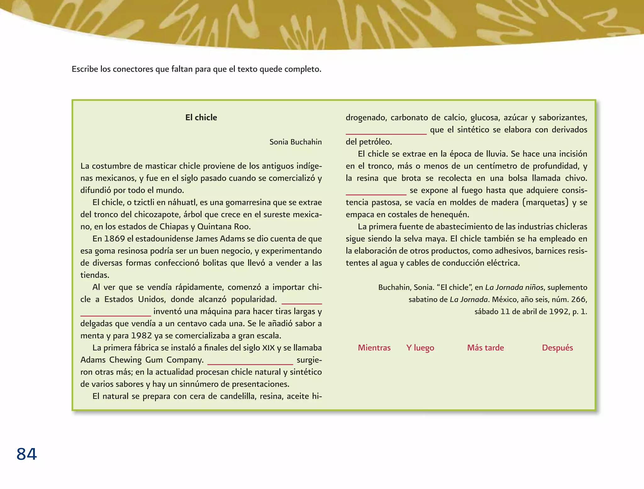 84
El chicle
Sonia Buchahin
La costumbre de masticar chicle proviene de los antiguos indíge-
nas mexicanos, y fue en el siglo pasado cuando se comercializó y
difundió por todo el mundo.
El chicle, o tzictli en náhuatl, es una gomarresina que se extrae
del tronco del chicozapote, árbol que crece en el sureste mexica-
no, en los estados de Chiapas y Quintana Roo.
En 1869 el estadounidense James Adams se dio cuenta de que
esa goma resinosa podría ser un buen negocio, y experimentando
de diversas formas confeccionó bolitas que llevó a vender a las
tiendas.
Al ver que se vendía rápidamente, comenzó a importar chi-
cle a Estados Unidos, donde alcanzó popularidad. ________
______________ inventó una máquina para hacer tiras largas y
delgadas que vendía a un centavo cada una. Se le añadió sabor a
menta y para 1982 ya se comercializaba a gran escala.
La primera fábrica se instaló a ﬁnales del siglo XIX y se llamaba
Adams Chewing Gum Company. _________________ surgie-
ron otras más; en la actualidad procesan chicle natural y sintético
de varios sabores y hay un sinnúmero de presentaciones.
El natural se prepara con cera de candelilla, resina, aceite hi-
drogenado, carbonato de calcio, glucosa, azúcar y saborizantes,
________________ que el sintético se elabora con derivados
del petróleo.
El chicle se extrae en la época de lluvia. Se hace una incisión
en el tronco, más o menos de un centímetro de profundidad, y
la resina que brota se recolecta en una bolsa llamada chivo.
____________ se expone al fuego hasta que adquiere consis-
tencia pastosa, se vacía en moldes de madera (marquetas) y se
empaca en costales de henequén.
La primera fuente de abastecimiento de las industrias chicleras
sigue siendo la selva maya. El chicle también se ha empleado en
la elaboración de otros productos, como adhesivos, barnices resis-
tentes al agua y cables de conducción eléctrica.
Buchahin, Sonia. “El chicle”, en La Jornada niños, suplemento
sabatino de La Jornada. México, año seis, núm. 266,
sábado 11 de abril de 1992, p. 1.
Mientras Y luego Más tarde Después
Escribe los conectores que faltan para que el texto quede completo.
 