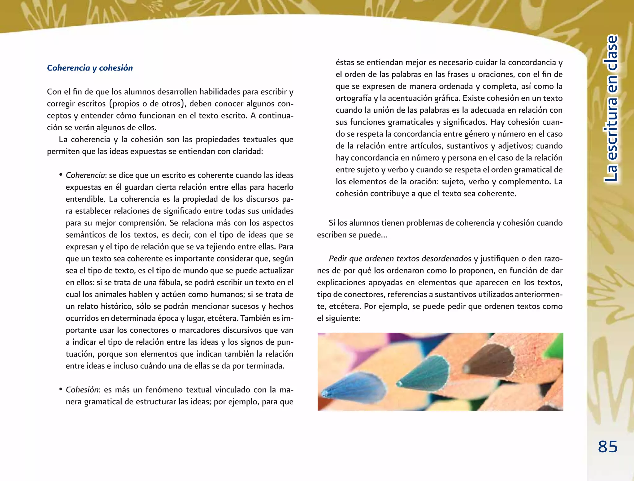 85
LaescrituraenclaseLaescrituraenclase
éstas se entiendan mejor es necesario cuidar la concordancia y
el orden de las palabras en las frases u oraciones, con el ﬁn de
que se expresen de manera ordenada y completa, así como la
ortografía y la acentuación gráﬁca. Existe cohesión en un texto
cuando la unión de las palabras es la adecuada en relación con
sus funciones gramaticales y signiﬁcados. Hay cohesión cuan-
do se respeta la concordancia entre género y número en el caso
de la relación entre artículos, sustantivos y adjetivos; cuando
hay concordancia en número y persona en el caso de la relación
entre sujeto y verbo y cuando se respeta el orden gramatical de
los elementos de la oración: sujeto, verbo y complemento. La
cohesión contribuye a que el texto sea coherente.
Si los alumnos tienen problemas de coherencia y cohesión cuando
escriben se puede…
Pedir que ordenen textos desordenados y justiﬁquen o den razo-
nes de por qué los ordenaron como lo proponen, en función de dar
explicaciones apoyadas en elementos que aparecen en los textos,
tipo de conectores, referencias a sustantivos utilizados anteriormen-
te, etcétera. Por ejemplo, se puede pedir que ordenen textos como
el siguiente:
Coherencia y cohesión
Con el ﬁn de que los alumnos desarrollen habilidades para escribir y
corregir escritos (propios o de otros), deben conocer algunos con-
ceptos y entender cómo funcionan en el texto escrito. A continua-
ción se verán algunos de ellos.
La coherencia y la cohesión son las propiedades textuales que
permiten que las ideas expuestas se entiendan con claridad:
• Coherencia: se dice que un escrito es coherente cuando las ideas
expuestas en él guardan cierta relación entre ellas para hacerlo
entendible. La coherencia es la propiedad de los discursos pa-
ra establecer relaciones de signiﬁcado entre todas sus unidades
para su mejor comprensión. Se relaciona más con los aspectos
semánticos de los textos, es decir, con el tipo de ideas que se
expresan y el tipo de relación que se va tejiendo entre ellas. Para
que un texto sea coherente es importante considerar que, según
sea el tipo de texto, es el tipo de mundo que se puede actualizar
en ellos: si se trata de una fábula, se podrá escribir un texto en el
cual los animales hablen y actúen como humanos; si se trata de
un relato histórico, sólo se podrán mencionar sucesos y hechos
ocurridos en determinada época y lugar, etcétera. También es im-
portante usar los conectores o marcadores discursivos que van
a indicar el tipo de relación entre las ideas y los signos de pun-
tuación, porque son elementos que indican también la relación
entre ideas e incluso cuándo una de ellas se da por terminada.
• Cohesión: es más un fenómeno textual vinculado con la ma-
nera gramatical de estructurar las ideas; por ejemplo, para que
 