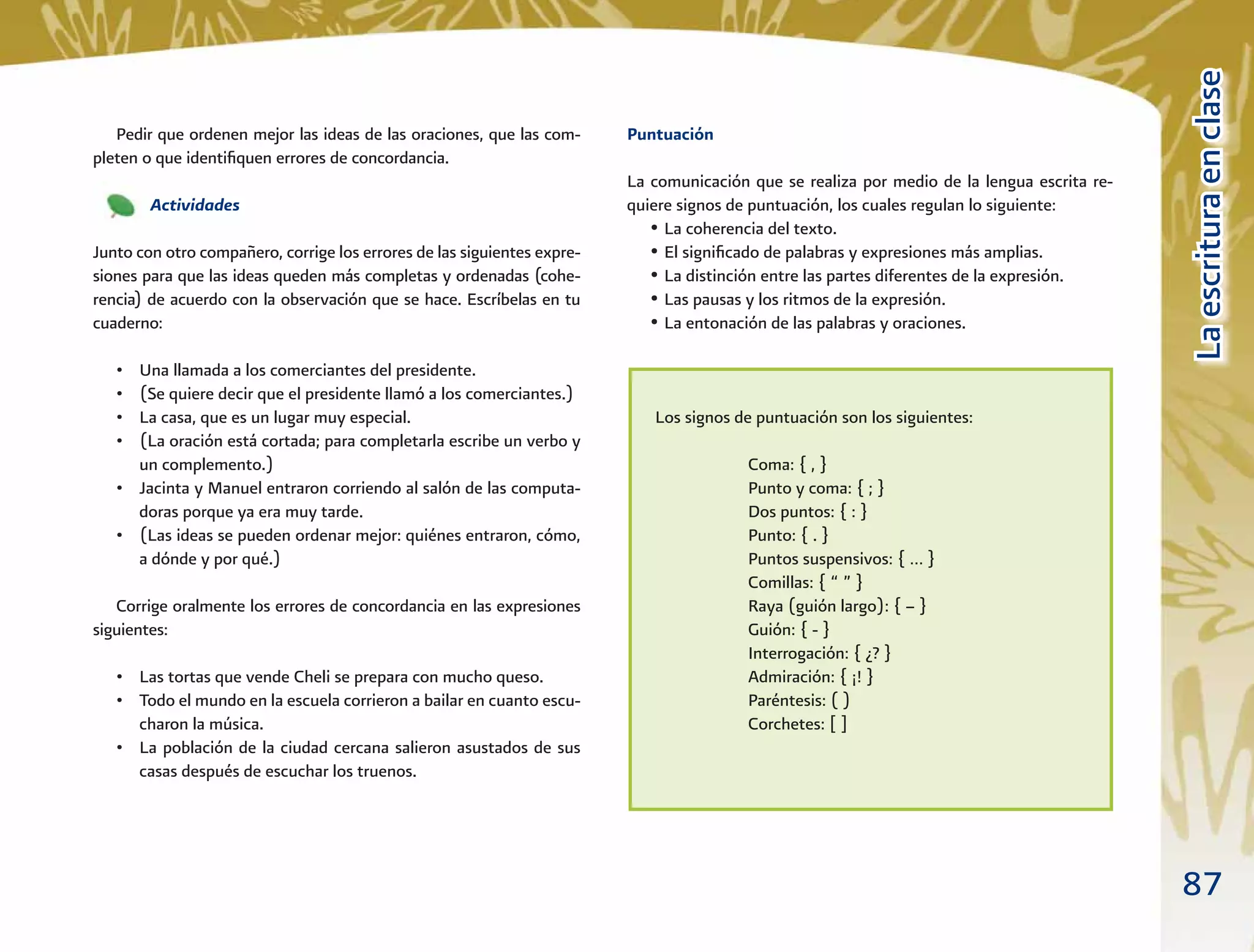 87
LaescrituraenclaseLaescrituraenclase
Puntuación
La comunicación que se realiza por medio de la lengua escrita re-
quiere signos de puntuación, los cuales regulan lo siguiente:
• La coherencia del texto.
• El signiﬁcado de palabras y expresiones más amplias.
• La distinción entre las partes diferentes de la expresión.
• Las pausas y los ritmos de la expresión.
• La entonación de las palabras y oraciones.
Pedir que ordenen mejor las ideas de las oraciones, que las com-
pleten o que identiﬁquen errores de concordancia.
Actividades
Junto con otro compañero, corrige los errores de las siguientes expre-
siones para que las ideas queden más completas y ordenadas (cohe-
rencia) de acuerdo con la observación que se hace. Escríbelas en tu
cuaderno:
• Una llamada a los comerciantes del presidente.
• (Se quiere decir que el presidente llamó a los comerciantes.)
• La casa, que es un lugar muy especial.
• (La oración está cortada; para completarla escribe un verbo y
un complemento.)
• Jacinta y Manuel entraron corriendo al salón de las computa-
doras porque ya era muy tarde.
• (Las ideas se pueden ordenar mejor: quiénes entraron, cómo,
a dónde y por qué.)
Corrige oralmente los errores de concordancia en las expresiones
siguientes:
• Las tortas que vende Cheli se prepara con mucho queso.
• Todo el mundo en la escuela corrieron a bailar en cuanto escu-
charon la música.
• La población de la ciudad cercana salieron asustados de sus
casas después de escuchar los truenos.
A
Los signos de puntuación son los siguientes:
Coma: { , }
Punto y coma: { ; }
Dos puntos: { : }
Punto: { . }
Puntos suspensivos: { … }
Comillas: { “ ” }
Raya (guión largo): { – }
Guión: { - }
Interrogación: { ¿? }
Admiración: { ¡! }
Paréntesis: ( )
Corchetes: [ ]
 