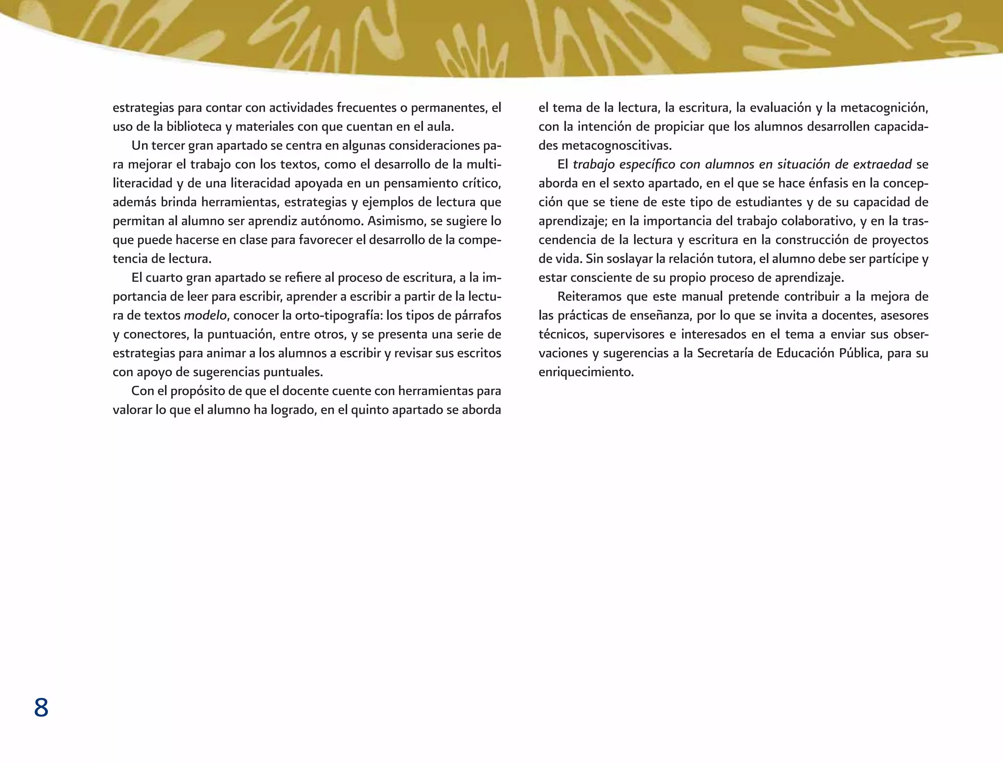 8
el tema de la lectura, la escritura, la evaluación y la metacognición,
con la intención de propiciar que los alumnos desarrollen capacida-
des metacognoscitivas.
El trabajo especíﬁco con alumnos en situación de extraedad se
aborda en el sexto apartado, en el que se hace énfasis en la concep-
ción que se tiene de este tipo de estudiantes y de su capacidad de
aprendizaje; en la importancia del trabajo colaborativo, y en la tras-
cendencia de la lectura y escritura en la construcción de proyectos
de vida. Sin soslayar la relación tutora, el alumno debe ser partícipe y
estar consciente de su propio proceso de aprendizaje.
Reiteramos que este manual pretende contribuir a la mejora de
las prácticas de enseñanza, por lo que se invita a docentes, asesores
técnicos, supervisores e interesados en el tema a enviar sus obser-
vaciones y sugerencias a la Secretaría de Educación Pública, para su
enriquecimiento.
estrategias para contar con actividades frecuentes o permanentes, el
uso de la biblioteca y materiales con que cuentan en el aula.
Un tercer gran apartado se centra en algunas consideraciones pa-
ra mejorar el trabajo con los textos, como el desarrollo de la multi-
literacidad y de una literacidad apoyada en un pensamiento crítico,
además brinda herramientas, estrategias y ejemplos de lectura que
permitan al alumno ser aprendiz autónomo. Asimismo, se sugiere lo
que puede hacerse en clase para favorecer el desarrollo de la compe-
tencia de lectura.
El cuarto gran apartado se reﬁere al proceso de escritura, a la im-
portancia de leer para escribir, aprender a escribir a partir de la lectu-
ra de textos modelo, conocer la orto-tipografía: los tipos de párrafos
y conectores, la puntuación, entre otros, y se presenta una serie de
estrategias para animar a los alumnos a escribir y revisar sus escritos
con apoyo de sugerencias puntuales.
Con el propósito de que el docente cuente con herramientas para
valorar lo que el alumno ha logrado, en el quinto apartado se aborda
 