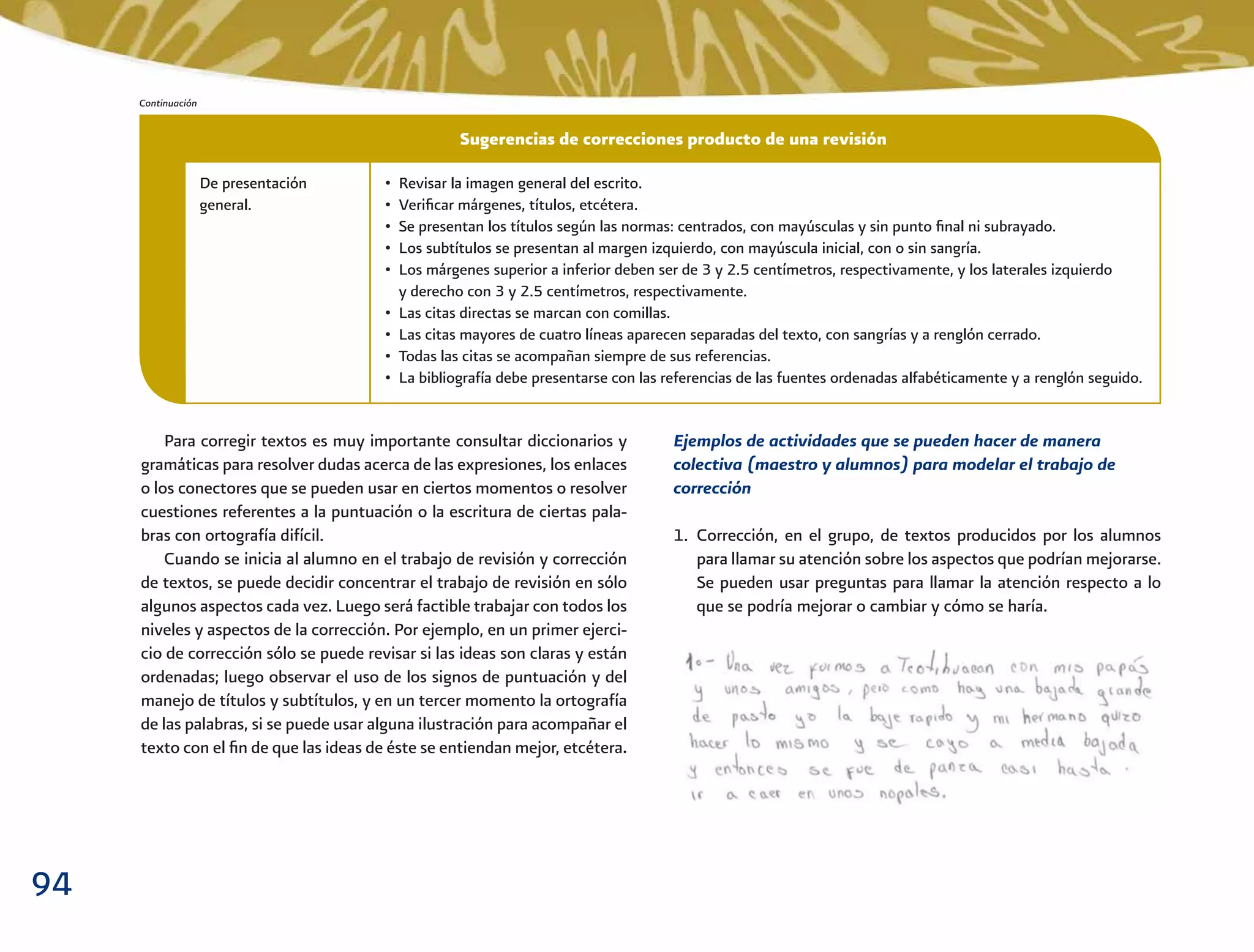 94
Ejemplos de actividades que se pueden hacer de manera
colectiva (maestro y alumnos) para modelar el trabajo de
corrección
1. Corrección, en el grupo, de textos producidos por los alumnos
para llamar su atención sobre los aspectos que podrían mejorarse.
Se pueden usar preguntas para llamar la atención respecto a lo
que se podría mejorar o cambiar y cómo se haría.
Para corregir textos es muy importante consultar diccionarios y
gramáticas para resolver dudas acerca de las expresiones, los enlaces
o los conectores que se pueden usar en ciertos momentos o resolver
cuestiones referentes a la puntuación o la escritura de ciertas pala-
bras con ortografía difícil.
Cuando se inicia al alumno en el trabajo de revisión y corrección
de textos, se puede decidir concentrar el trabajo de revisión en sólo
algunos aspectos cada vez. Luego será factible trabajar con todos los
niveles y aspectos de la corrección. Por ejemplo, en un primer ejerci-
cio de corrección sólo se puede revisar si las ideas son claras y están
ordenadas; luego observar el uso de los signos de puntuación y del
manejo de títulos y subtítulos, y en un tercer momento la ortografía
de las palabras, si se puede usar alguna ilustración para acompañar el
texto con el ﬁn de que las ideas de éste se entiendan mejor, etcétera.
De presentación
general.
• Revisar la imagen general del escrito.
• Veriﬁcar márgenes, títulos, etcétera.
• Se presentan los títulos según las normas: centrados, con mayúsculas y sin punto ﬁnal ni subrayado.
• Los subtítulos se presentan al margen izquierdo, con mayúscula inicial, con o sin sangría.
• Los márgenes superior a inferior deben ser de 3 y 2.5 centímetros, respectivamente, y los laterales izquierdo
y derecho con 3 y 2.5 centímetros, respectivamente.
• Las citas directas se marcan con comillas.
• Las citas mayores de cuatro líneas aparecen separadas del texto, con sangrías y a renglón cerrado.
• Todas las citas se acompañan siempre de sus referencias.
• La bibliografía debe presentarse con las referencias de las fuentes ordenadas alfabéticamente y a renglón seguido.
Sugerencias de correcciones producto de una revisión
Continuación
 