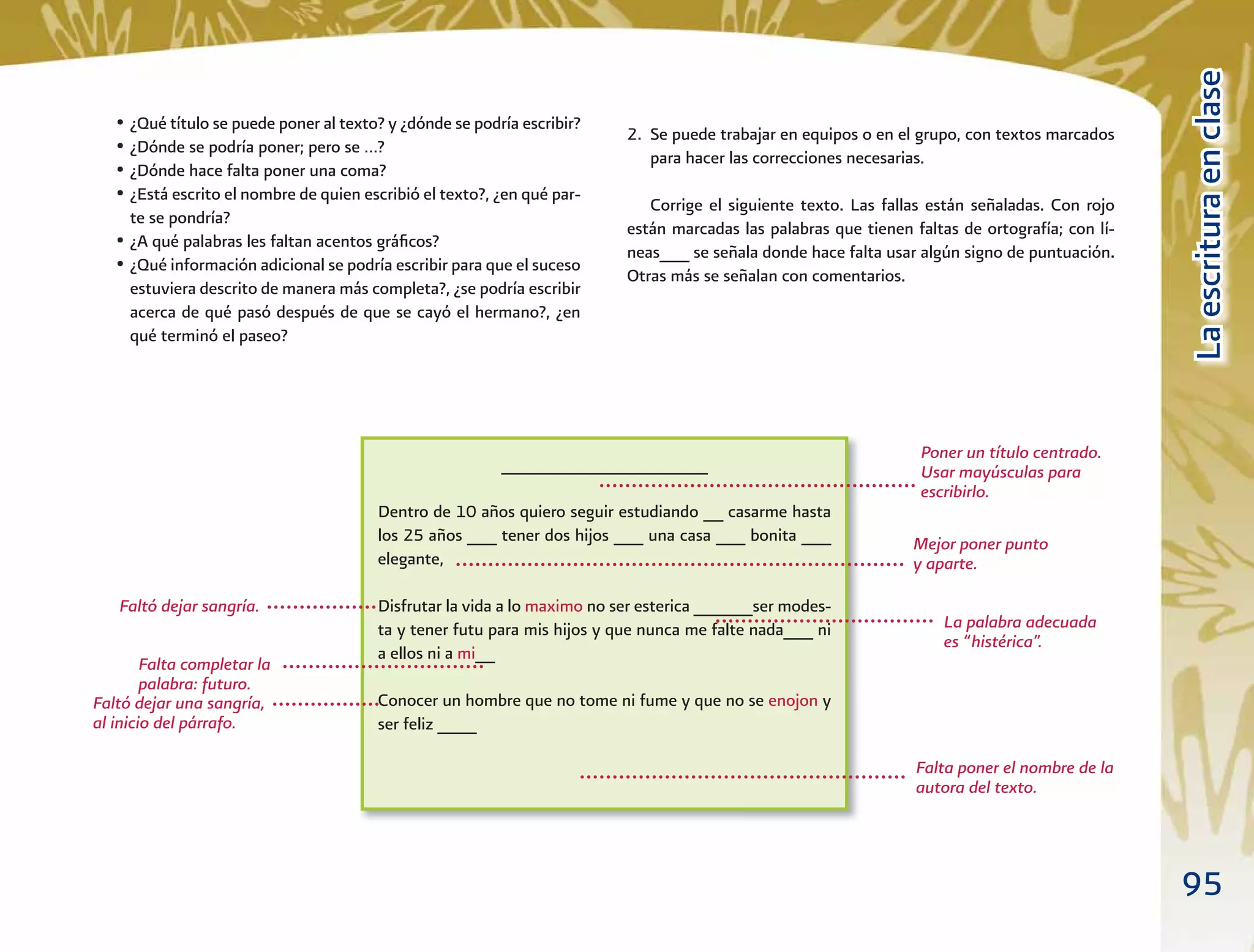95
LaescrituraenclaseLaescrituraenclase
• ¿Qué título se puede poner al texto? y ¿dónde se podría escribir?
• ¿Dónde se podría poner; pero se …?
• ¿Dónde hace falta poner una coma?
• ¿Está escrito el nombre de quien escribió el texto?, ¿en qué par-
te se pondría?
• ¿A qué palabras les faltan acentos gráﬁcos?
• ¿Qué información adicional se podría escribir para que el suceso
estuviera descrito de manera más completa?, ¿se podría escribir
acerca de qué pasó después de que se cayó el hermano?, ¿en
qué terminó el paseo?
_____________________
Dentro de 10 años quiero seguir estudiando __ casarme hasta
los 25 años ___ tener dos hijos ___ una casa ___ bonita ___
elegante,
Disfrutar la vida a lo maximo no ser esterica ______ser modes-
ta y tener futu para mis hijos y que nunca me falte nada___ ni
a ellos ni a mi__
Conocer un hombre que no tome ni fume y que no se enojon y
ser feliz ____
Poner un título centrado.
Usar mayúsculas para
escribirlo.
Mejor poner punto
y aparte.
Faltó dejar sangría.
Faltó dejar una sangría,
al inicio del párrafo.
La palabra adecuada
es “histérica”.
Falta completar la
palabra: futuro.
Falta poner el nombre de la
autora del texto.
2. Se puede trabajar en equipos o en el grupo, con textos marcados
para hacer las correcciones necesarias.
Corrige el siguiente texto. Las fallas están señaladas. Con rojo
están marcadas las palabras que tienen faltas de ortografía; con lí-
neas___ se señala donde hace falta usar algún signo de puntuación.
Otras más se señalan con comentarios.
 
