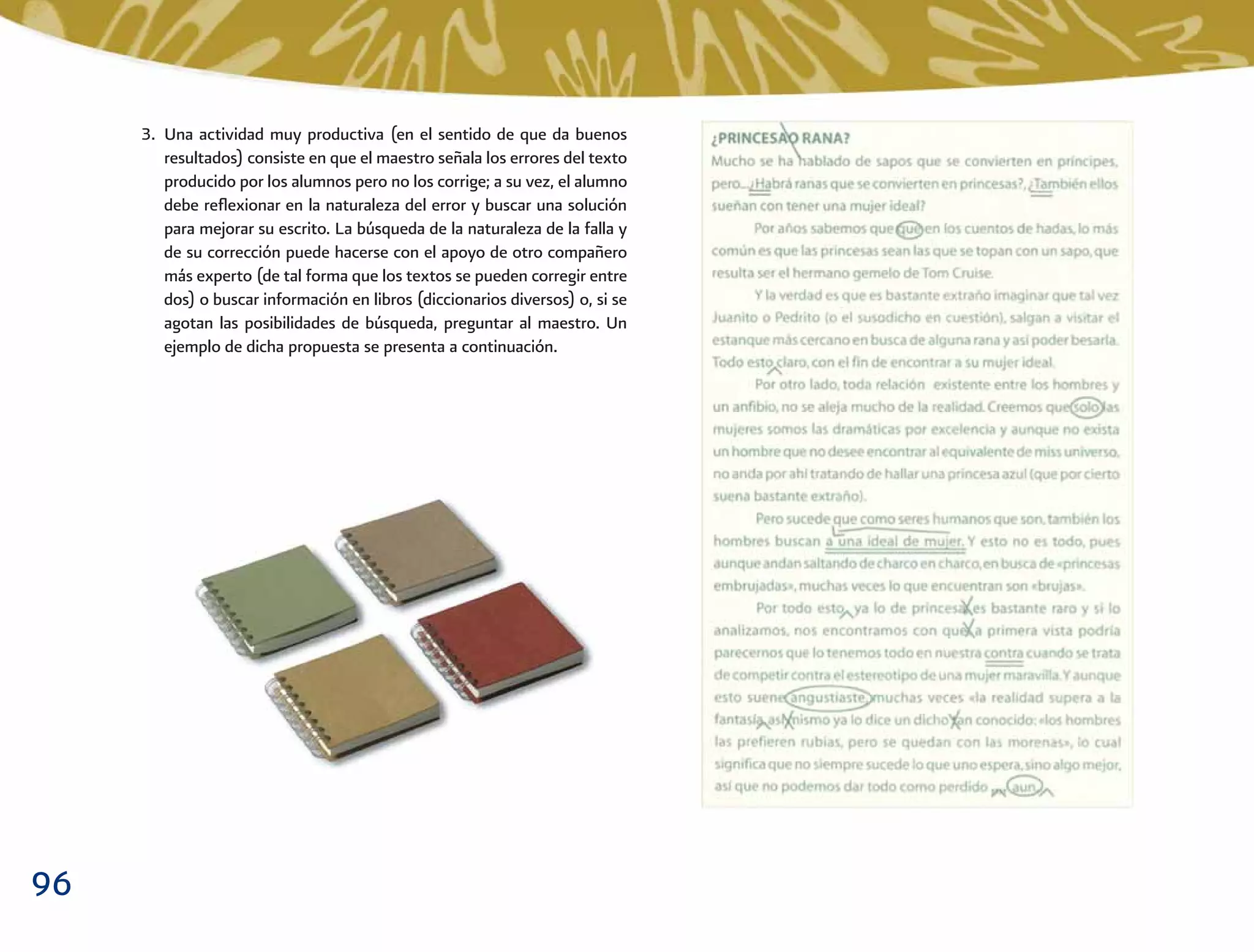 96
3. Una actividad muy productiva (en el sentido de que da buenos
resultados) consiste en que el maestro señala los errores del texto
producido por los alumnos pero no los corrige; a su vez, el alumno
debe reﬂexionar en la naturaleza del error y buscar una solución
para mejorar su escrito. La búsqueda de la naturaleza de la falla y
de su corrección puede hacerse con el apoyo de otro compañero
más experto (de tal forma que los textos se pueden corregir entre
dos) o buscar información en libros (diccionarios diversos) o, si se
agotan las posibilidades de búsqueda, preguntar al maestro. Un
ejemplo de dicha propuesta se presenta a continuación.
 