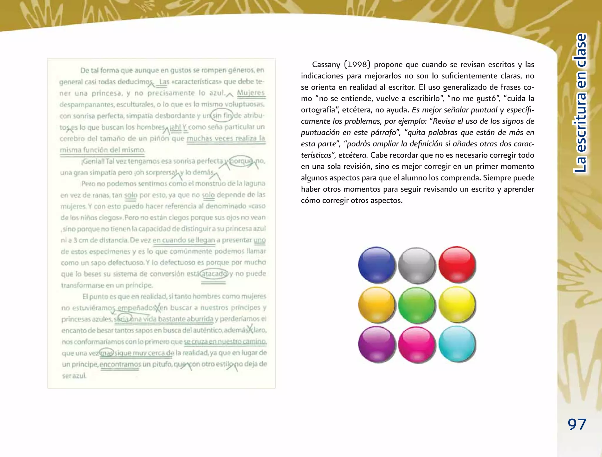 97
LaescrituraenclaseLaescrituraenclase
Cassany (1998) propone que cuando se revisan escritos y las
indicaciones para mejorarlos no son lo suﬁcientemente claras, no
se orienta en realidad al escritor. El uso generalizado de frases co-
mo “no se entiende, vuelve a escribirlo”, “no me gustó”, “cuida la
ortografía”, etcétera, no ayuda. Es mejor señalar puntual y especíﬁ-
camente los problemas, por ejemplo: “Revisa el uso de los signos de
puntuación en este párrafo”, “quita palabras que están de más en
esta parte”, “podrás ampliar la deﬁnición si añades otras dos carac-
terísticas”, etcétera. Cabe recordar que no es necesario corregir todo
en una sola revisión, sino es mejor corregir en un primer momento
algunos aspectos para que el alumno los comprenda. Siempre puede
haber otros momentos para seguir revisando un escrito y aprender
cómo corregir otros aspectos.
 