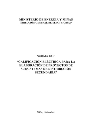 MINISTERIO DE ENERGÍA Y MINAS
DIRECCIÓN GENERAL DE ELECTRICIDAD
NORMA DGE
“CALIFICACIÓN ELÉCTRICA PARA LA
ELABORACIÓN DE PROYECTOS DE
SUBSISTEMAS DE DISTRIBUCIÓN
SECUNDARIA”
2004, diciembre
 