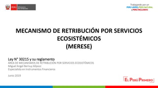 PERÚ LIMPIO
PERÚ NATURAL
Ley N° 30215 y su reglamento
ÁREA DE MECANISMOS DE RETRIBUCIÓN POR SERVICIOS ECOSISTÉMICOS
Miguel Angel Bernuy Allpocc
Especialista en Instrumentos Financieros
Junio 2019
MECANISMO DE RETRIBUCIÓN POR SERVICIOS
ECOSISTÉMICOS
(MERESE)
 