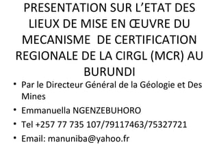 PRESENTATION SUR L’ETAT DES
LIEUX DE MISE EN ŒUVRE DU
MECANISME DE CERTIFICATION
REGIONALE DE LA CIRGL (MCR) AU
BURUNDI

• Par le Directeur Général de la Géologie et Des
Mines
• Emmanuella NGENZEBUHORO
• Tel +257 77 735 107/79117463/75327721
• Email: manuniba@yahoo.fr

 