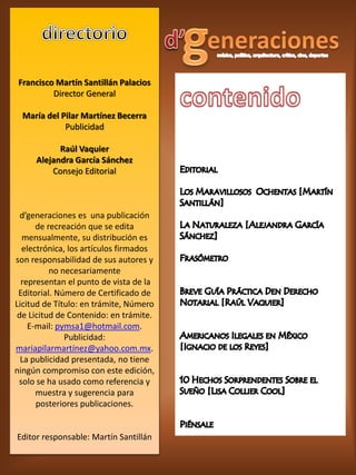 Francisco Martín Santillán Palacios
         Director General

  María del Pilar Martínez Becerra
             Publicidad

           Raúl Vaquier
     Alejandra García Sánchez
         Consejo Editorial



  d’generaciones es una publicación
      de recreación que se edita
  mensualmente, su distribución es
  electrónica, los artículos firmados
son responsabilidad de sus autores y
          no necesariamente
  representan el punto de vista de la
 Editorial. Número de Certificado de
Licitud de Título: en trámite, Número
 de Licitud de Contenido: en trámite.
    E-mail: pymsa1@hotmail.com.
              Publicidad:
mariapilarmartínez@yahoo.com.mx.
  La publicidad presentada, no tiene
ningún compromiso con este edición,
 solo se ha usado como referencia y
      muestra y sugerencia para
      posteriores publicaciones.


Editor responsable: Martín Santillán
 