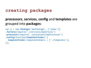 creating packages 
processors, services, config and templates are 
grouped into packages: 
var p = new Package('docPackage', ['jsdoc']) 
.factory(require('./services/myService') 
.processor(require('./processors/myProcessor') 
.config(function(templateFinder) { 
templateFinder.templateFolders = ['./templates']; 
}); 
 