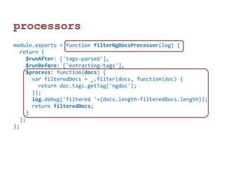 processors 
module.exports = function filterNgDocsProcessor(log) { 
return { 
$runAfter: ['tags-parsed'], 
$runBefore: ['extracting-tags'], 
$process: function(docs) { 
var filteredDocs = _.filter(docs, function(doc) { 
return doc.tags.getTag('ngdoc'); 
}); 
log.debug('filtered '+(docs.length-filteredDocs.length)); 
return filteredDocs; 
} 
}; 
}; 
 
