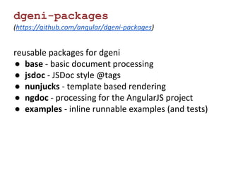 dgeni-packages 
(https://github.com/angular/dgeni-packages) 
reusable packages for dgeni 
● base - basic document processing 
● jsdoc - JSDoc style @tags 
● nunjucks - template based rendering 
● ngdoc - processing for the AngularJS project 
● examples - inline runnable examples (and tests) 
 