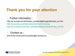 European Commission
Enterprise and Industry
European e-Business Lab Conference| 29/10/10 | 11
Thank you for your attention
• Further information :
http://ec.europa.eu/information_society/digital-agenda/index_en.htm
http://ec.europa.eu/enterprise/sectors/ict/e-invoicing
http://ec.europa.eu/internal_market/publicprocurement/index_en.htm
• Contact us :
entr-ict-for-comp-and-innovation@ec.europa.eu
 