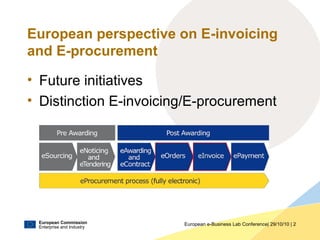 European Commission
Enterprise and Industry
European e-Business Lab Conference| 29/10/10 | 2
European perspective on E-invoicing
and E-procurement
• Future initiatives
• Distinction E-invoicing/E-procurement
 