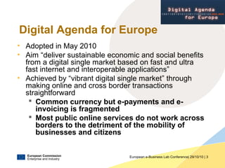 European Commission
Enterprise and Industry
European e-Business Lab Conference| 29/10/10 | 3
Digital Agenda for Europe
• Adopted in May 2010
• Aim “deliver sustainable economic and social benefits
from a digital single market based on fast and ultra
fast internet and interoperable applications”
• Achieved by “vibrant digital single market” through
making online and cross border transactions
straightforward
 Common currency but e-payments and e-
invoicing is fragmented
 Most public online services do not work across
borders to the detriment of the mobility of
businesses and citizens
E U R O P E 2 0 2 0
 