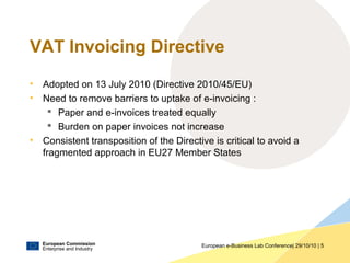 European Commission
Enterprise and Industry
European e-Business Lab Conference| 29/10/10 | 5
VAT Invoicing Directive
• Adopted on 13 July 2010 (Directive 2010/45/EU)
• Need to remove barriers to uptake of e-invoicing :
 Paper and e-invoices treated equally
 Burden on paper invoices not increase
• Consistent transposition of the Directive is critical to avoid a
fragmented approach in EU27 Member States
 