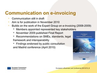 European Commission
Enterprise and Industry
European e-Business Lab Conference| 29/10/10 | 6
Communication on e-invoicing
• Communication still in draft
• Aim is for publication in November 2010
• Builds on the work of the Expert Group on e-Invoicing (2008-2009)
 Members appointed represented key stakeholders
 November 2009 published Final Report
 Recommendations on SMEs, standards, legal
framework and interoperability
 Findings endorsed by public consultation
and Madrid conference (April 2010)
 