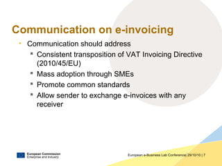 European Commission
Enterprise and Industry
European e-Business Lab Conference| 29/10/10 | 7
Communication on e-invoicing
• Communication should address
 Consistent transposition of VAT Invoicing Directive
(2010/45/EU)
 Mass adoption through SMEs
 Promote common standards
 Allow sender to exchange e-invoices with any
receiver
 