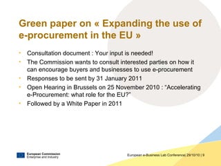 European Commission
Enterprise and Industry
European e-Business Lab Conference| 29/10/10 | 9
Green paper on « Expanding the use of
e-procurement in the EU »
• Consultation document : Your input is needed!
• The Commission wants to consult interested parties on how it
can encourage buyers and businesses to use e-procurement
• Responses to be sent by 31 January 2011
• Open Hearing in Brussels on 25 November 2010 : “Accelerating
e-Procurement: what role for the EU?”
• Followed by a White Paper in 2011
 