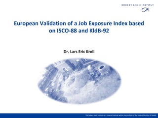 European Validation of a Job Exposure Index
based on ISCO-88 and KldB-92

Dr. Lars Eric Kroll

The Robert Koch Institute is a Federal Institute within the portfolio of the Federal Ministry of Health

 