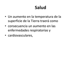 Salud
• Un aumento en la temperatura de la
  superficie de la Tierra traerá como
• consecuencia un aumento en las
  enfermedades respiratorias y
• cardiovasculares,
 