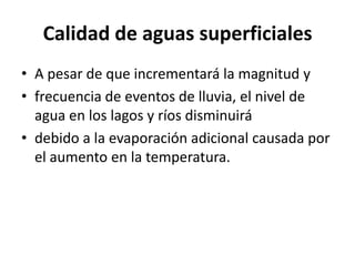 Calidad de aguas superficiales
• A pesar de que incrementará la magnitud y
• frecuencia de eventos de lluvia, el nivel de
  agua en los lagos y ríos disminuirá
• debido a la evaporación adicional causada por
  el aumento en la temperatura.
 