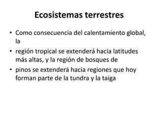 Ecosistemas terrestres
• Como consecuencia del calentamiento global,
  la
• región tropical se extenderá hacia latitudes
  más altas, y la región de bosques de
• pinos se extenderá hacia regiones que hoy
  forman parte de la tundra y la taiga
 