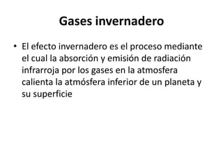 Gases invernadero
• El efecto invernadero es el proceso mediante
  el cual la absorción y emisión de radiación
  infrarroja por los gases en la atmosfera
  calienta la atmósfera inferior de un planeta y
  su superficie
 