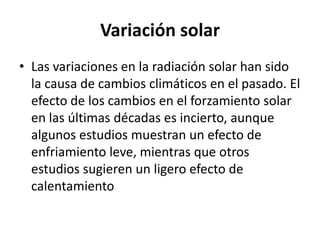 Variación solar
• Las variaciones en la radiación solar han sido
  la causa de cambios climáticos en el pasado. El
  efecto de los cambios en el forzamiento solar
  en las últimas décadas es incierto, aunque
  algunos estudios muestran un efecto de
  enfriamiento leve, mientras que otros
  estudios sugieren un ligero efecto de
  calentamiento
 
