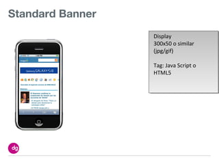 Standard Banner
                  Display
                  300x50 o similar
                  (jpg/gif)

                  Tag: Java Script o
                  HTML5
 