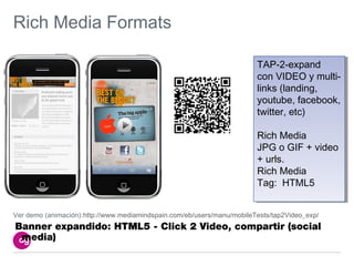 Rich Media Formats

                                                                        TAP-2-expand
                                                                         TAP-2-expand
                                                                        con VIDEO y multi-
                                                                         con VIDEO y multi-
                                                                        links (landing,
                                                                         links (landing,
                                                                        youtube, facebook,
                                                                         youtube, facebook,
                                                                        twitter, etc)
                                                                         twitter, etc)

                                                                        Rich Media
                                                                         Rich Media
                                                                        JPG o GIF + video
                                                                         JPG o GIF + video
                                                                        + urls.
                                                                         + urls.
                                                                        Rich Media
                                                                         Rich Media
                                                                        Tag: HTML5
                                                                         Tag: HTML5


Ver demo (animación):http://www.mediamindspain.com/eb/users/manu/mobileTests/tap2Video_exp/
Banner expandido: HTML5 - Click 2 Video, compartir (social
 media)
 