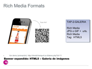 Rich Media Formats


                                                                       TAP-2-GALERIA
                                                                       TAP-2-GALERIA

                                                                       Rich Media
                                                                        Rich Media
                                                                       JPG o GIF + urls.
                                                                        JPG o GIF + urls.
                                                                       Rich Media
                                                                        Rich Media
                                                                       Tag: HTML5
                                                                        Tag: HTML5




•   Ver demo (animación): http://dmobil.tempurl.co.il/demo.php?id=11
Banner expandido: HTML5 – Galería de imágenes
 